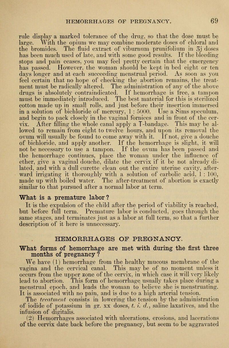rule display a marked tolerance of the drug, so that the dose must be large. With the opium we may combine moderate doses of chloral and the bromides. The fluid extract of viburnum prunifolium in .5j doses has been much used of late, and with some good results. If the bleeding stops and pain ceases, you may feel pretty certain that the emergency has passed. However, the woman should be kept in bed eight or ten days longer and at each succeeding menstrual period. As soon as you feel certain that no hope of checking the abortion remains, the treat- ment must be radically altered. The administration of am^ of the above drugs is absolutely contraindicated. If hemorrhage is free, a tampon must be immediately introduced. The best material for this is sterilized cotton made up in small rolls, and just before their insertion immersed in a solution of bichloride of mercury, 1 : 5000. Use a Sims speculum, and begin to pack closely in the vaginal fornices and in front of the cer- vix. After filling the whole canal apply a T-bandage. This jn^y be al- lowed to remain from eight to twelve hours, and upon its removal the ovum will usually be found to come away with it. If not, give a douche of bichloride, and apply another. If the hemorrhage is slight, it will not be necessary to use a tampon. If the ovum has been passed and the hemorrhage continues, place the woman under the influence of ether, give a vaginal douche, dilate the cervix if it be not already di- lated, and with a dull curette clean out the entire uterine cavity, after- ward irrigating it thoroughly with a solution of carbolic acid, 1 : 100, made up with boiled water. The after-treatment of abortion is exactly similar to that pursued after a normal labor at term. What is a premature labor? It is the expulsion of the child after the period of viability is reached, but before full term. Premature labor is conducted, goes through the same stages, and terminates just as a labor at full term, so that a further description of it here is unnecessary. HEMORRHAGES OF PREGNANCY. What forms of hemorrhage are met with during the first three months of pregnancy ? We have (1) hemorrhage from the healthy mucous membrane of the vagina and the cervical canal. This may be of no moment unless it occurs from the upper zone of the cervix, in which case it will very likely lead to abortion. This form of hemorrhage usually takes place during a menstrual epoch, and leads the woman to believe she is menstruating. It is associated with no pain, and is due to a high arterial tension. The treatment consists in lowering the tension by the administration of iodide of potassium in gr. xx doses, t. i. cL, saline laxatives, and the infusion of digitalis. (2) Hemorrhages associated with ulcerations, erosions, and lacerations of the cervix date back before the pregnancy, but seem to be aggravated