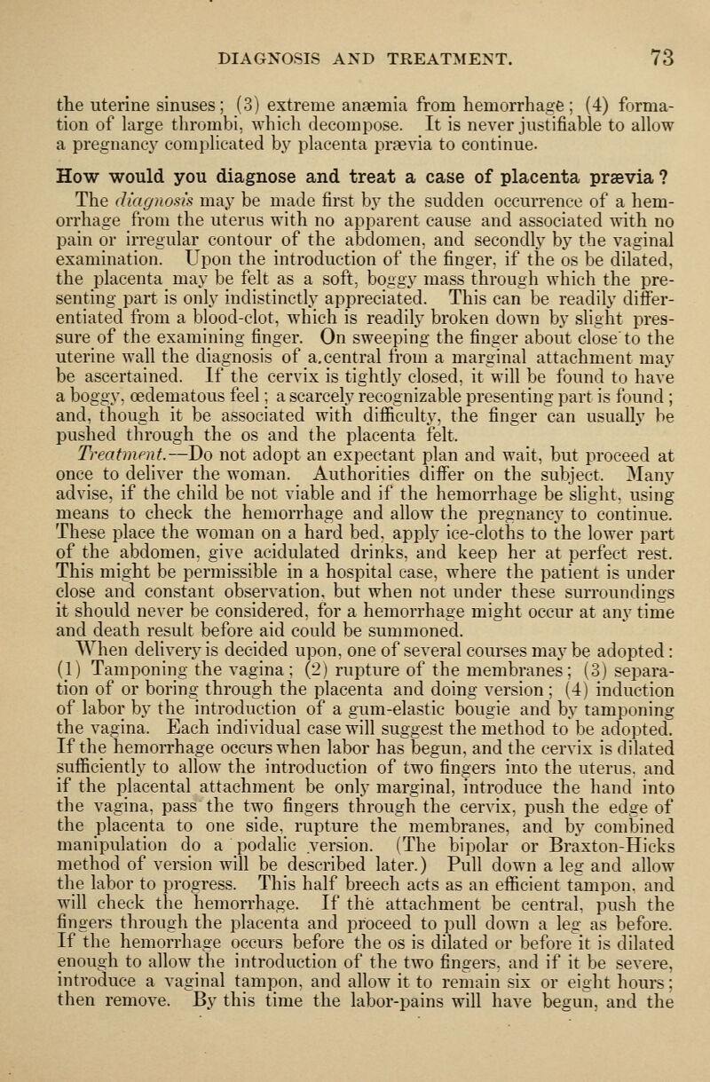 tlie uterine sinuses; (3) extreme anaemia from hemorrhage; (4) forma- tion of large thrombi, which decompose. It is never justifiable to allow a pregnane}^ complicated by placenta praevia to continue. How would you diagnose and treat a case of placenta praevia ? The diagnosis may be made first by the sudden occurrence of a hem- orrhage from the uterus with no apparent cause and associated with no pain or irregular contour of the abdomen, and secondl}' by the vaginal examination. Upon the introduction of the finger, if the os be dilated, the placenta may be felt as a soft, boggy mass through which the pre- senting part is only indistinctly appreciated. This can be readily differ- entiated from a blood-clot, which is readily broken down by slight pres- sure of the examining finger. On sweeping the finger about close'to the uterine wall the diagnosis of a,central from a marginal attachment may be ascertained. If the cervix is tightly closed, it will be found to have a boggy, cedematous feel; a scarcely recognizable presenting part is found ; and, though it be associated with difiiculty, the finger can usually be pushed through the os and the placenta felt. Treatment.—Do not adopt an expectant plan and wait, but proceed at once to deliver the woman. Authorities differ on the subject. 3Iany advise, if the child be not viable and if the hemorrhage be shght, using means to check the hemorrhage and allow the pregnancy to continue. These place the woman on a hard bed, apply ice-cloths to the lower part of the abdomen, give acidulated drinks, and keep her at perfect rest. This might be permissible in a hospital case, where the patient is under close and constant observation, but when not under these surroundings it should never be considered, for a hemorrhage might occur at any time and death result before aid could be summoned. When delivery is decided upon, one of several courses may be adopted: (1) Tamponing the vagina ; (2) rupture of the membranes; (3) separa- tion of or boring through the placenta and doing version ; (4) induction of labor by the introduction of a gum-elastic bougie and by tamponing the vagina. Each individual case will suggest the method to be adopted If the hemorrhage occurs when labor has begun, and the cervix is dilated sufficiently to allow the introduction of two fingers into the uterus, and if the placental attachment be only marginal, introduce the hand into the vagina, pass the two fingers through the cervix, push the edge of the placenta to one side, rupture the membranes, and by combined manipulation do a podalic version. (The bipolar or Braxton-Hicks method of version will be described later.) Pull down a leg and allow the labor to progress. This half breech acts as an efficient tampon, and will check the hemorrhage. If the attachment be central, push the fingers through the placenta and proceed to pull down a leg as before. If the hemorrhage occurs before the os is dilated or before it is dilated enough to allow the introduction of the two fingers, and if it be severe, introduce a vaginal tampon, and allow it to remain six or eight hours; then remove. By this time the labor-pains will have begun, and the
