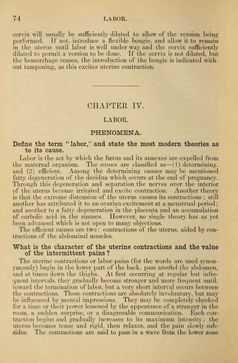 cervix will usuall^y be sufficiently dilated to allow of the version being performed. If not, introduce a flexible bougie, and allow it to remain in the uterus until labor is well under way and the cervix sufficiently dilated to permit a version to be done. If the cervix is not dilated, but the hemorrhage ceases, the introduction of the bougie is indicated with- out tamponing, as this excites uterine contraction. CHAPTER IV. LABOR. PHENOMENA. Define the term labor, and state the most modern theories as to its cause. Labor is the act by which the foetus and its annexes are expelled from the maternal organism. The causei^ are classified as—(1) determining, and (2) efficient. Among the determining causes may be mentioned fatty degeneration of the decidua which occurs at the end of pregnancy. Through this degeneration and separation the nerves over the interior of the uterus become irritated and excite contraction. Another theory is that the extreme distension of the uterus causes its contractions ; still another has attributed it to an ovarian excitement at a menstrual period; and another to a fatty degeneration in the placenta and an accumulation of carbolic acid in the sinuses. However, no single theory has as yet been advanced which is not open to many objections. The efficient causes are two : contractions of the uterus, aided by con- tractions of the abdominal muscles. What is the character of the uterine contractions and the value of the intermittent pains ? The uterine contractions or labor-pains (for the words are used synon- ymously) begin in the lower part of the back, pass around the abdomen, and at times down the thighs. At first occurring at regular but infre- quent intervals, they gradually become stronger and more irequent until, toward the termination of labor, but a very short interval occurs between the contractions. These contractions are absolutely involuntary, but may be influenced by mental impressions. They may be completely checked for a time or their j)ower lessened by the appearance of a stranger in the room, a sudden surprise, or a disagreeable communication. Each con- traction begins and gradually increases to its maximum intensity; the uterus becomes tense and rigid, then relaxes, and the pain slowly sub- sides. The contractions are said to pass in a wave from the lower zone