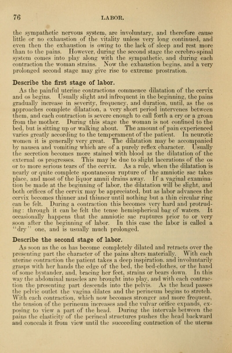 the sympathetic nervous system, are involuntary, and therefore cause little or no exhaustion of the vitality unless very long continued, and even then the exhaustion is owing to the lack of sleep and rest more than to the pains. However, during the second stage the cerebro-spinal system comes into play along with the sympathetic, and during each contraction the woman strains. Now the exhaustion begins, and a very prolonged second stage may give rise to extreme prostration. Describe the first stage of labor. As the painful uterine contractions commence dilatation of the cervix and OS begins. Usually slight and infrequent in the beginning, the pains gradually increase in severity, frequency, and duration, until, as the os approaches complete dilatation, a very short period intervenes between them, and each contraction is severe enough to call forth a cry or a groan from the mother. During this stage the woman is not confined to the bed, but is sitting up or walking about. The amount of pain experienced varies greatly according to the temperament of the patient. In neurotic women it is generally very great. The dilatation may be accompanied by nausea and vomiting which are of a purely reflex character. Usually the secretion becomes more stained with blood as the dilatation of the external os progresses. This may be due to slight lacerations of the os or to more serious tears of the cervix. As a rule, when the dilatation is nearly or quite complete spontaneous rupture of the amniotic sac takes place, and most of the liquor amnii drains away. If a vaginal examina- tion be made at the beginning of labor, the dilatation will be slight, and both orifices of the cervix may be appreciated, but as labor advances the cervix becomes thinner and thinner until nothing but a thin circular ring can be felt. During a contraction this becomes very hard and protrud- ing : through it can be felt the tense hemispherical bag of waters. It occasionally happens that the amniotic sac ruptures prior to or very soon after the beginning of labor. In this case the labor is called a dry one, and is usually much prolonged. Describe the second stage of labor. As soon as the os has become completely dilated and retracts over the presenting part the character of the pains alters materially. With each uterine contraction the patient takes a deep inspiration, and involuntarily grasps with her hands the edge of the bed, the bed-clothes, or the hand of some bystander, and, bracing her feet, strains or bears down. In this way the abdominal muscles are brought into play, and with each contrac- tion the presenting part descends into the pelvis. xVs the head passes the ])elvic outlet the vagina dilates and the perineum begins to streteh. With each contraction, which now becomes stronger and more frequent, the tension of the perineum increases and the vulvar orifice expands, ex- posing to view a part of the head. During the intervals between the pains the elasticity of the i>erincal structures pushes the head })ackward and conceals it from view until the succeeding contraction of the uterus