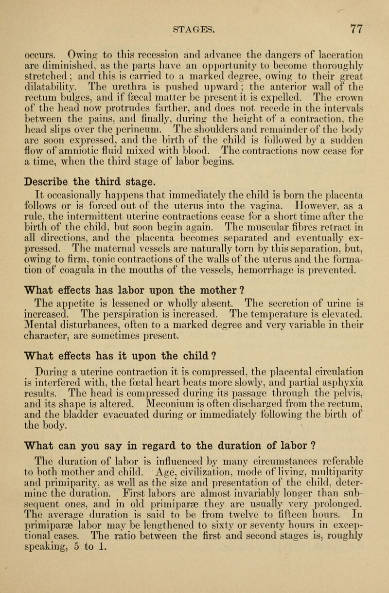 occurs. Owinir to this recession and advance the dangers of laceration are diminished, as the parts have an opi)()rtunity to become thoroughly stretched ; and this is carried to a marked degree, owing to their great dilatability. The urethra is pushed upward; the anterior wall of the rectum bulges, and if fsecal matter be present it is expelled. The crown of the head now protrudes farther, and does not recede in the intervals between the pains, and finally, during the height of a contraction, the head slips over the perineum. The shoulders and remainder of the body are soon expressed, and the birth of the child is followed by a sudden flow of amniotic fluid mixed with blood. The contractions now cease for a time, wdien the third stage of labor begins. Describe the third stage. It occasionally happens that immediately the child is born the placenta follows or is forced out of the uterus into the vagina. However, as a rule, the intermittent uterine contractions cease for a short time after the birth of the child, but soon begin again. The muscular fibres retract in all directions, and the placenta becomes separated and eventually ex- pressed. The maternal vessels are naturally torn by this separation, but, owing to firm, tonic contractions of the walls of the uterus and the forma- tion of coagula in the mouths of the vessels, hemorrhage is prevented. What effects has labor upon the mother? The appetite is lessened or wholly absent. The secretion of urine is increased. The perspiration is increased. The temperature is elevated. Mental disturbances, often to a marked degree and very variable in their character, are sometimes present. What effects has it upon the child? During a uterine contraction it is compressed, the placental circulation is interfered with, the foetal heart beats more slowly, and partial asphyxia results. The head is compressed during its passage through the pelvis, and its shape is altered. Meconium is often discharged from the rectum, and the bladder evacuated during or immediately following the birth of the body. What can you say in regard to the duration of labor ? The duration of labor is influenced by many circumstances referable to both mother and child. Age, civilization, mode of living, multiparity and primiparity, as well as the size and presentation of the child, deter- mine the duration. First labors are almost invariably longer than sub- sequent ones, and in old primiparae they are usually very prolonged. The average duration is said to be from twelve to fifteen hours. In primiparae labor may be lengthened to sixty or seventy hours in excep- tional cases. The ratio between the first and second stages is, roughly speaking, 5 to 1.