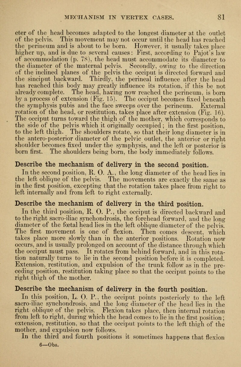 eter of the head becomes adapted to the longest diameter at the outlet of the pelvis. This movement may not occur until the head has reached the perineum and is about to be born. However, it usually takes place higher up, and is due to several causes: First, according to Pajot's law of accommodation (p. 78), the head must accommodate its diameter to the diameter of the maternal pelvis. Secondly, owing to the direction of the inclined planes of the pelvis the occiput is directed forward and the sinciput backward. Thirdly, the perineal influence after the head has reached this body may greatly influence its rotation, if this be not already complete. The head, having now reached the perineum, is born by a process of extension (Fig. 15). The occiput becomes flxed beneath the symphysis pubis and the face sweeps over the perineum. External rotation of the head, or restitution, takes place after extension (Fig. 16). The occiput turns toward the thigh of the mother, which correspo^ids to the side of the pelvis which it originally occupied ; in the first position, to the left thigh. The shoulders rotate, so that their long diameter is in the antero-posterior diameter of the pelvic outlet, the anterior or right shoulder becomes fixed under the symphysis, and the left or posterior is born first. The shoulders being born, the body immediately follows. Describe the mechanism of delivery in the second position. In the second position, R. 0. A., the long diameter of the head lies in the left oblique of the pelvis. The movements are exactly the same as in the first position, excepting that the rotation takes place from right to left internally and from left to right externally. Describe the mechanism of delivery in the third position. In the third position, R. 0. P., the occiput is directed backward and to the right sacro-iliac synchondrosis, the forehead forward, and the long diameter of the foetal head lies in the left oblique diameter of the pelvis. The first movement is one of flexion. Then comes descent, which takes place more slowly than in the anterior positions. Rotation now occurs, and is usually prolonged on account of the distance througli which the occiput must pass. It rotates from behind forward, and in this rota- tion naturally turns to lie in the second position before it is completed. Extension,_ restitution, and expulsion of the trunk follow as in the pre- ceding position, restitution taking place so that the occiput points to the right thigh of the mother. Describe the mechanism of delivery in the fourth position. In this position, L. 0. P., the occiput points posteriorly to the left sacro-iliac synchondrosis, and the long diameter of the head lies in the right oblique of the pelvis. _ Flexion takes place, then internal rotation from left to right, during which the head comes to lie in the first position; extension, restitution, so that the occiput points to the left thigh of the mother, and expulsion now follows. In the third and fourth positions it sometimes happens that flexion 6—Obs.