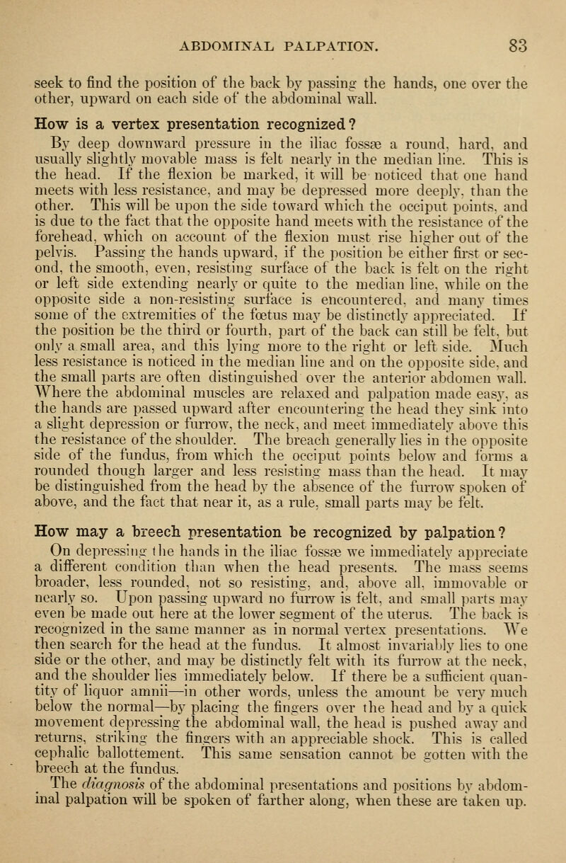 seek to find the position of the back by passing the hands, one over the other, ui3ward on each side of the abdominal wall. How is a vertex presentation recognized? By deep downward pressure in the iliac fossae a round, hard, and usually slightly movable mass is felt nearly in the median line. This is the head. If the flexion be marked, it will be noticed that one hand meets with less resistance, and may be depressed more deeply, than the other. This will be upon the side toward which the occiput points, and is due to the ftict that the opposite hand meets with the resistance of the forehead, which on account of the flexion must rise higher out of the pelvis. Passing the hands upward, if the position be either first or sec- ond, the smooth, even, resisting surface of the back is felt on the right or left side extending nearly or quite to the median line, while on the opposite side a non-resisting surface is encountered, and many times some of tlie extremities of the foetus may be distinctly appreciated. If the position be the third or fourth, part of the back can still be felt, but only a small area, and this lying more to the right or left side. Much less resistance is noticed in the median line and on the opposite side, and the small parts are often distinguished over tlie anterior abdomen wall. Where the abdominal muscles are relaxed and palpation made easy, as the hands are passed upward after encountering the head they sink into a slight depression or furrow, the neck, and meet immediately above this the resistance of the shoulder. The breach generally lies in the opposite side of the fundus, from which the occiput points below and Ibrms a rounded though larger and less resisting mass than the head. It may be distinguished from the head by the absence of the furrow spoken of above, and the fact that near it, as a rule, small parts may be felt. How may a breech presentation he recognized by palpation? On depressing the hands in the iliac foss^ we immediately appreciate a different condition than when the head presents. The mass seems broader, less rounded, not so resisting, and, above all, immovable or nearly so. Upon passing upward no furrow is felt, and small parts may even be made out here at the lower segment of the uterus. The back is recognized in the same manner as in normal vertex presentations. AVe then search for the head at the fundus. It almost invariably lies to one side or the other, and may be distinctly felt with its furrow at the neck, and the shoulder lies immediately below. If there be a sufficient quan- tity of liquor amnii—in other words, unless the amount be very much below the normal—by placing the fingers over the head and by a quick movement depressing the abdominal wall, the head is pushed away and returns, striking the fingers with an appreciable shock. This is called cephalic ballottement. This same sensation cannot be gotten with the breech at the fundus. The diagnosis^ of the abdominal presentations and positions by abdom- inal palpation will be spoken of farther along, when these are taken up.