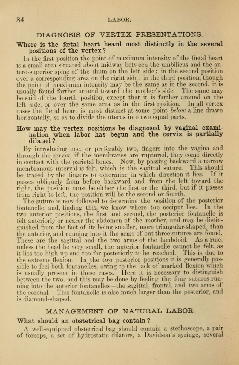 DIAGNOSIS OF VERTEX PRESENTATIONS. Where is the foetal heart heard most distinctly in the several positions of the vertex ? In the first position the point of maximum intensity of the foetal heart IS a small area situated about midway betv een the umbilicus and the an- tero-superior spine of the ilium on the left side; in the second position over a corresponding area on the right side ; in the third position, though the point of maximum intensity may be the same as in the second, it is usually found farther around toward the mother\s side. The same may be said of the fourth position, except that it is farther around on the left side, or over the same area as in the first position. In all vertex cases the foetal heart is most distinct at some point hdoic a Une drawn horizontally, so as to divide the uterus into two equal parts. How may the vertex positions he diagnosed by vaginal exami- nation when labor has begun and the cervix is partially dilated? By introducing one, or preferably two, fingers into the vagina and through the cervix, if the membranes are ruptured, they come directly in contact with the parietal bones. Now, by passing backward a narrow membranous interval is felt, which is the sagittal suture. This should be traced by the fingers to determine in which direction it hes. If it passes obliquely from before backward and from the left toward the right, the position must be either the first or the third, but if it passes from right to left, the position will be the second or fourth. The suture is now followed to determine the position of the posterior fontanelle, and, finding this, we know where tne occiput hes. In the two anterior positions, the first and second, the posterior fontanelle is felt anteriorly or nearer the abdomen of the mother, and may be distin- guished from the fact of its being smaller, more triangular-shaped, than the anterior, and running into it the arms of but three sutures are found. These are the sagittal and the two arms of the lambdoid. As a rule, unless the head be very small, the anterior fontanelle cannot be felt, as it lies too high up and too far posteriorly to be reached. This is due to the extreme flexion. In the two posterior positions it is generally pos- sible to feel both fbntanelles. owing to the lack of marked flexion which is usually present in these cases. Here it is necessary to distinguish between the two. and this may be done by feeling the four sutures run- ning into the anterior fontanelles—the sagittal, frontal, and two arms of the coronal. This fontanelle is also much larger than the posterior, and is diamond-shaped. MANAGEMENT OF NATURAL LABOR. What should an obstetrical bag contain? A well-equipped ob.stetrical bag .should contain a stethoscope, a pair of forceps, a set of hydrostatic dilators, a Davidson's syringe, several