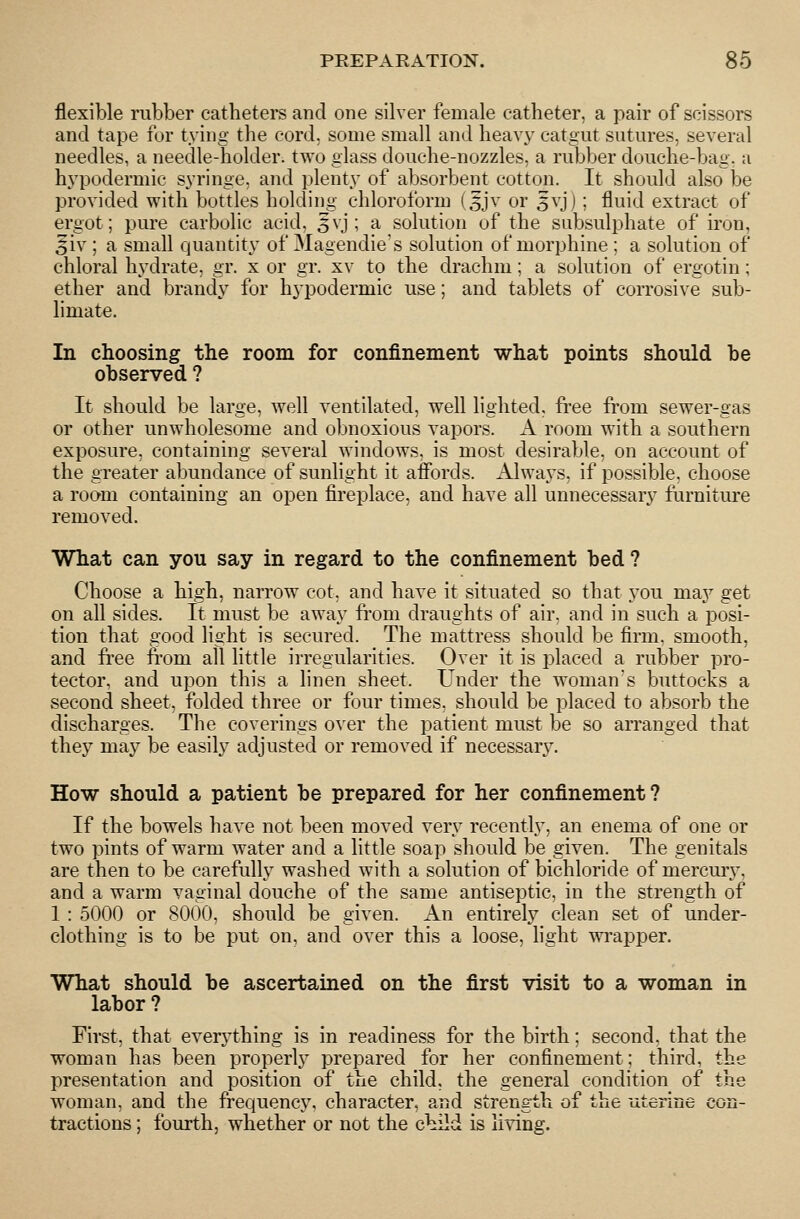 flexible rubber catheters and one silver female catheter, a pair of scissors and tape for tying the cord, some small and heavy catgut sutures, several needles, a needle-holder, two glass douche-nozzles, a rubber douche-bag. a hypodermic syringe, and plenty of absorbent cotton. It should also be provided with bottles holding chloroform (5jv or 5vj); fluid extract of ergot; pure carbolic acid, 3vj ; a solution of the subsulphate of iron, Jiv ; a small quantity of 3Iagendie's solution of morphine ; a solution of chloral hydrate, gr. x or gr. xv to the drachm; a solution of ergotin; ether and brandy for hypodermic use; and tablets of corrosive sub- limate. In choosing the room for confinement what points should be observed ? It should be large, well ventilated, well lighted, free from sewer-gas or other unwholesome and obnoxious vapors. A room with a southern exposure, containing several windows, is most desirable, on account of the greater abundance of sunlight it aifords. Always, if possible, choose a room containing an open fireplace, and have all unnecessary furniture removed. What can you say in regard to the confinement bed ? Choose a high, narrow cot, and have it situated so that you may get on all sides. It must be away fi'om draughts of air, and in such a posi- tion that good light is secured. The mattress should be firm, smooth, and free from all little irregularities. Over it is placed a rubber pro- tector, and upon this a linen sheet. Under the woman's buttocks a second sheet, folded three or four times, should be placed to absorb the discharges. The coverings over the patient must be so an-anged that they may be easily adjusted or removed if necessary. How should a patient be prepared for her confinement? If the bowels have not been moved very recently, an enema of one or two pints of warm water and a little soap should be given. The genitals are then to be carefully washed with a solution of bichloride of mercmy, and a warm vaginal douche of the same antiseptic, in the strength of 1 : 5000 or 8000, should be given. An entirely clean set of under- clothing is to be put on, and over this a loose, hght wrapper. What should be ascertained on the first visit to a woman in labor ? First, that everything is in readiness for the birth; second, that the woman has been properly prepared for her confinement; third, the presentation and position of the child, the general condition of the woman, and the frequency, character, and strength of the uteriue eon- tractions ; fourth, whether or not the c\iild is living.