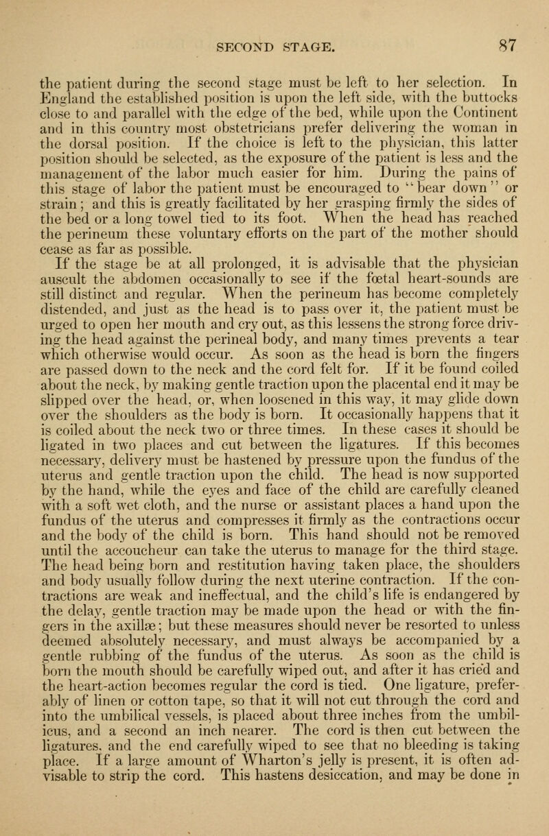 the patient during the second stage must be left to her selection. In England the established position is upon the left side, with the buttocks close to and parallel with the edge of the bed, while upon the Continent and in this country most obstetricians prefer delivering the woman in the dorsal position. If the choice is left to the physician, this latter position should be selected, as the exposure of the patient is less and the management of the labor much easier for him. During the pains of this stage of labor the patient must be encouraged to ''bear down or strain; and this is greatly facilitated by her grasping firmly the sides of the bed or a long towel tied to its foot. When the head has reached the perineum these voluntary efforts on the part of the mother should cease as far as possible. If the stage be at all prolonged, it is advisable that the physician auscult the abdomen occasionally to see if the foetal heart-sounds are still distinct and regular. When the perineum has become completely distended, and just as the head is to pass over it, the patient must be urged to open her mouth and cry out, as this lessens the strong force driv- ing the head against the perineal body, and many times prevents a tear which otherwise would occur. As soon as the head is born the fingers are passed down to the neck and the cord felt for. If it be found coiled about the neck, by making gentle traction upon the placental end it may be slipped over the head, or, when loosened in this way, it may glide down over the shoulders as the body is born. It occasionally happens that it is coiled about the neck two or three times. In these cases it should be ligated in two places and cut between the ligatures. If this becomes necessary, delivery must be hastened by pressure upon the fundus of the uterus and gentle traction upon the child. The head is now supported by the hand, while the eyes and face of the child are carefully cleaned with a soft wet cloth, and the nurse or assistant places a handupon the fundus of the uterus and compresses it firmly as the contractions occur and the body of the child is born. This hand should not be removed until the accoucheur can take the uterus to manage for the third stage. The head being born and restitution having taken place, the shoulders and body usually follow during the next uterine contraction. If the con- tractions are weak and ineffectual, and the child's life is endangered by the delay, gentle traction may be made upon the head or with the fin- gers in the axillae; but these measures should never be resorted to unless deemed absolutely necessary, and must always be accompanied by a gentle rubbing of the fundus of the uterus. As soon as the child is born the mouth should be carefully wiped out, and after it has cried and the heart-action becomes regular the cord is tied. One ligature, prefer- ably of linen or cotton tape, so that it will not cut through the cord and into the umbilical vessels, is placed about three inches from the umbil- icus, and a second an inch nearer. The cord is then cut between the ligatures, and the end carefully wiped to see that no bleeding is taking place, if a large amount of Wharton's jelly is present, it is often ad- visable to strip the cord. This hastens desiccation, and may be done in