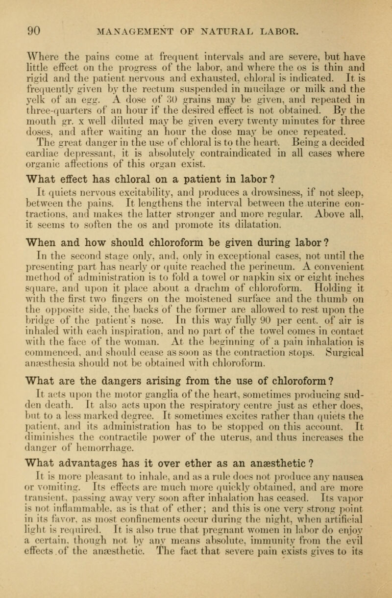 Where the pains come at frequent intervals and are severe, but have httle effect on the progress of the labor, and where the os is thin and rigid and the patient nervous and exhausted, cliloral is indicated. It is frequently given by the rectum suspended in mucilage or milk and the yelk of an egg. A dose of 30 grains may be given, and repeated in three-quarters of an hour if the desired effect is not obtained. By the mouth gr. x well diluted may be given every twenty minutes for three doses, and after waiting an hour the dose may be once repeated. The great danger in the use of chloral is to the heart. Being a decided cardiac depressant, it is absolutely contraindicated in all cases where organic affections of this organ exist. What effect has chloral on a patient in labor? It quiets nerv^ous excitability, and produces a drowsiness, if not sleep, between the pains. It lengthens the interval between the uterine con- tractions, and makes the latter stronger and more regular. Above all, it seems to soften the os and promote its dilatation. When and how should chloroform be given during labor? In the second stage only, and, onl.y in exceptional cases, not until the presenting part has nearly or quite reached the perineum. A convenient method of administration is to fold a towel or napkin six or eight inches square, and n]nm it place about a drachm of chloroform. Holding it with the first two fingers on the moistened surface and the thumb on the oi)i)osite side, the backs of the former are allowed to rest upon the bridge of the patient's nose. In this way fully 90 per cent, of air is inhaled with each inspiration, and no part of the towel comes in contact with the face of the woman. At the beginning of a pain inhalation is commenced, and should cease as soon as the contraction stops. Surgical anaesthesia should not be obtained with chloroform. What are the dangers arising from the use of chloroform ? It acts upon the motor ganglia of the heart, sometimes producing sud- den death. It also acts upon the respiratory centre just as ether does, but to a less marked degree. It sometimes excites rather than quiets the patient, and its administration has to be stopped on this account. It diminishes the contractile power of the uterus, and thus increases the danger of hemorrhage. What advantages has it over ether as an anaesthetic ? Jt i.s more i)lea<ant to inhale, and as a rule docs not pi'oduce any nausea or vomiting. Its effects are much more (piickly obtained, and are more transient, passing away very soon after inhalation has ceased. Its vajior is not inflammable, as is that of ether; and this is one very strong ])oint in its favor, as most confinements occur during the night, when artificial light is required. It is also true that pregnant women in labor do enjoy a certain, though not by any means absolute, immunity from the evil effects.of the anaesthetic. The fact that severe pain exists gives to its