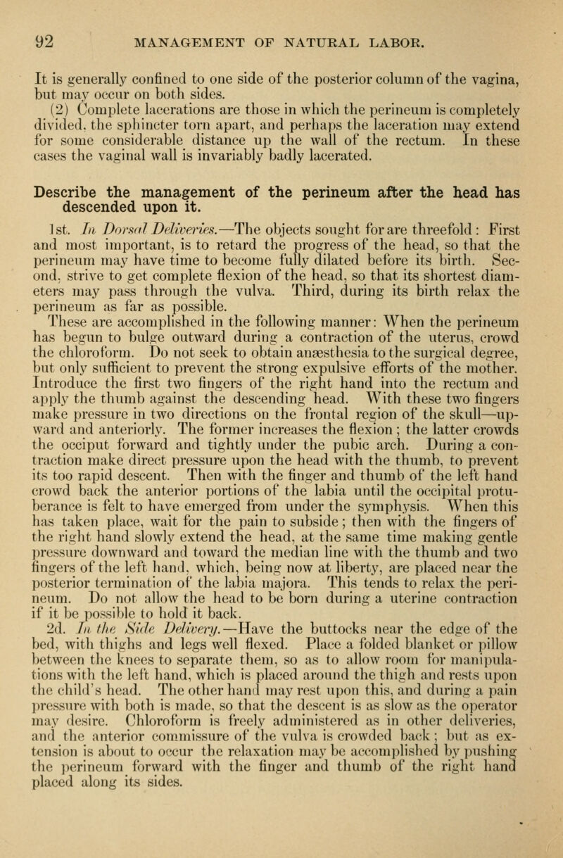 It is generally confined to one side of the posterior column of the vagina, but may occur on both sides. (2) Complete lacerations are those in which the perineum is completely divided, the sphincter torn apart, and perhaps the laceration may extend for some considerable distance up the wall of the rectum. In these cases the vaginal wall is invariably badly lacerated. Describe the management of the perineum after the head has descended upon it. 1st. In Dorsal Deliveries.—The objects sought for are threefold : First and most important, is to retard the progress of the head, so that the perineum may have time to become fully dilated before its birth. Sec- ond, strive to get complete flexion of the head, so that its shortest diam- eters may pass through the vulva. Third, during its birth relax the perineum as far as possible. These are accomplished in the following manner: When the perineum has begun to bulge outward during a contraction of the uterus, crowd the chloroform. Do not seek to obtain anaesthesia to the surgical degree, but only sufficient to prevent the strong expulsive efforts of the mother. Introduce the first two fingers of the right hand into the rectum and apply the thumb against the descending head. With these two fingers make pressure in two directions on the frontal region of the skull—up- ward and anteriorly. The former increases the flexion ; the latter crowds the occiput forward and tightly under the pubic arch. During a con- traction make direct pressure upon the head with the thumb, to prevent its too rapid descent. Then with the finger and thumb of the left hand crowd back the anterior portions of the labia until the occipital protu- berance is felt to have emerged from under the symphysis. When this has taken place, wait for the pain to subside; then with the fingers of the right hand slowly extend the head, at the same time making gentle pressure downward and toward the median line with the thumb and two fingers of the left hand, which, being now at liberty, are placed near the posterior termination of the labia majora. This tends to relax the peri- neum. Do not allow the head to be born during a uterine contraction if it be possible to hold it back. 2d. In the Side Deliveinf.—Have the buttocks near the edge of the bed, with thighs and legs well flexed. Place a folded blanket or pillow between the knees to separate them, so as to allow room for manipula- tions with the left hand, which is placed around the thigh and rests upon the child's head. The other hand may rest upon this, and during a pain l)ressure with both is made, so that the descent is as slow as the operator may desire. Chloroform is freely administered as in other deliveries, and the anterior commissure of the vulva is crowded back; but as ex- tension is about to occur the relaxation may be accom])lished by pushing the perineum forward with the finger and thumb of the right hand placed along its sides.