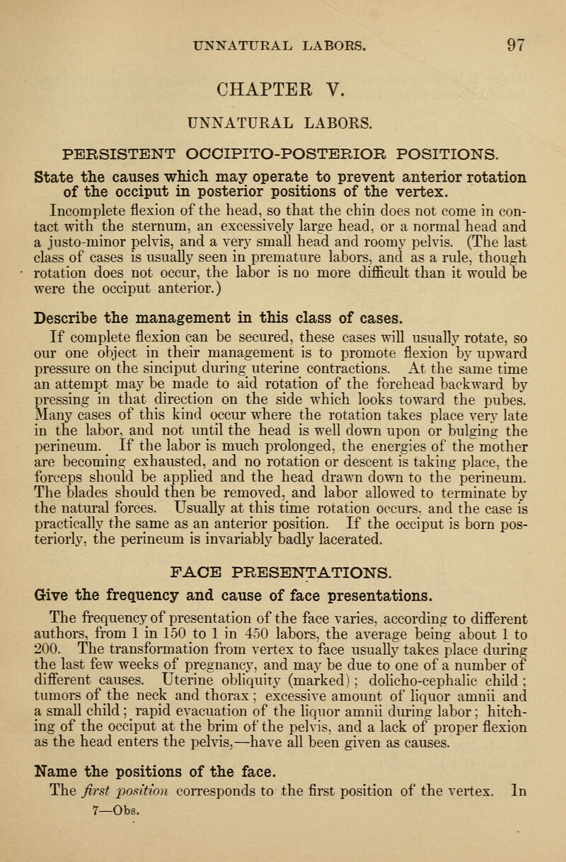 CHAPTER V. UNNATURAL LABORS. PERSISTENT OOCIPITO-POSTERIOR POSITIONS. State the causes which may operate to prevent anterior rotation of the occiput in posterior positions of the vertex. Incoinplete flexion of the head, so that the chin does not come in con- tact with the sternum, an excessively large head, or a normal head and a justo-minor pelvis, and a very small head and roomy pelvis. (The last class of cases is usually seen in premature labors, and as a rule, though rotation does not occur, the labor is no more difficult than it would be were the occiput anterior.) Describe the management in this class of cases. If complete flexion can be secured, these cases will usually rotate, so our one object in their management is to promote flexion by upward pressure on the sinciput during uterine contractions. At the same time an attempt may be made to aid rotation of the forehead backward by pressing in that direction on the side which looks toward the pubes. Many cases of this kind occur where the rotation takes place very late in the labor, and not until the head is well down upon or bulging the perineum. If the labor is much prolonged, the energies of the mother are becoming exhausted, and no rotation or descent is taking place, the forceps should be applied and the head drawn down to the perineum. The blades should then be removed, and labor allowed to terminate by the natural forces. Usually at this time rotation occurs, and the case is practically the same as an anterior position. If the occiput is born pos- teriorly, the perineum is invariably badly lacerated. FACE PRESENTATIONS. Give the frequency and cause of face presentations. The frequency of presentation of the face varies, according to different authors, from 1 in 150 to 1 in 450 labors, the average being about 1 to 200. The transformation from vertex to face usually takes place during the last few weeks of pregnancy, and may be due to one of a number of diflerent causes. Uterine obliquity (marked): doHcho-cephalic child ; tumors of the neck and thorax; excessive amount of liquor amnii and a small child ; ^ rapid evacuation of the liquor amnii during labor; hitch- ing of the occiput at the brim of the pelvis, and a lack of proper flexion as the head enters the pehds,—have all been given as causes. Name the positions of the face. The first podtion corresponds to the first position of the vertex. In 7—Obs.