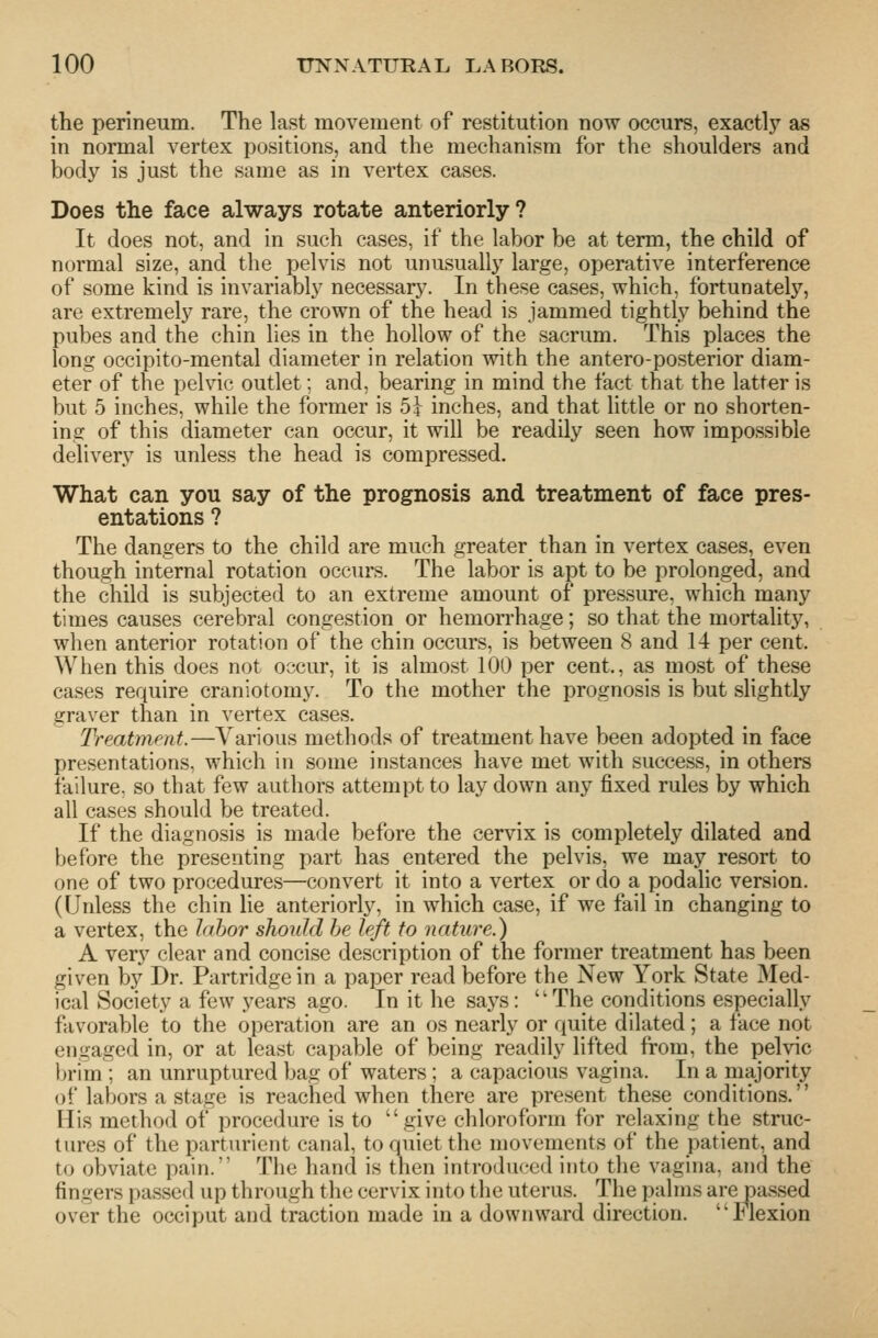 the perineum. The last movement of restitution now occurs, exactlj'^ as in normal vertex positions, and the mechanism for the shoulders and body is just the same as in vertex cases. Does the face always rotate anteriorly? It does not, and in such cases, if the labor be at term, the child of normal size, and the pelvis not unusuall}'^ large, operative interference of some kind is invariably necessar3^ In these cases, which, fortunatelj'', are extremely rare, the crown of the head is jammed tightly behind the pubes and the chin lies in the hollow of the sacrum. This places the long occipito-mental diameter in relation with the antero-posterior diam- eter of the pelvic outlet; and, bearing in mind the fact that the latter is but 5 inches, while the former is 5} inches, and that little or no shorten- ing of this diameter can occur, it will be readily seen how impossible delivery is unless the head is compressed. What can you say of the prognosis and treatment of face pres- entations ? The dangers to the child are much greater than in vertex cases, even though internal rotation occurs. The labor is apt to be prolonged, and the child is subjected to an extreme amount of pressure, which many times causes cerebral congestion or hemon-hage; so that the mortality, when anterior rotation of the chin occurs, is between 8 and 14 per cent. When this does not occur, it is almost 100 per cent,, as most of these cases require craniotomy. To the mother the prognosis is but slightly graver than in vertex cases. Treatment.—Various methods of treatment have been adopted in face presentations, which in some instances have met with success, in others failure, so that few authors attempt to lay down any fixed rules by which all cases should be treated. If the diagnosis is made before the cervix is completely dilated and before the presenting part has entered the pelvis, we may resort to one of two procedures—convert it into a vertex or do a podalic version. (Unless the chin lie anteriorly, in which case, if we fail in changing to a vertex, the lahor should he left to nature.) A very clear and concise description of the former treatment has been given by Dr. Partridge in a paper read before the New York State Med- ical Society a few years ago. In it he says: The conditions especially favorable to the operation are an os nearly or quite dilated; a face not engaged in, or at least capable of being readily lifted from, the pelvic brim ; an unruptured bag of waters; a capacious vagina. In a majority of labors a stage is reached when there are present these conditions. His method of procedure is to give chloroform for relaxing the struc- tures of the parturient canal, to quiet the movements of the patient, and to obviate pain. The hand is then introduced into the vagina, and the fingers passed up through the cervix into the uterus. The palms are pas.sed over the occiput and traction made in a downward direction, llexion