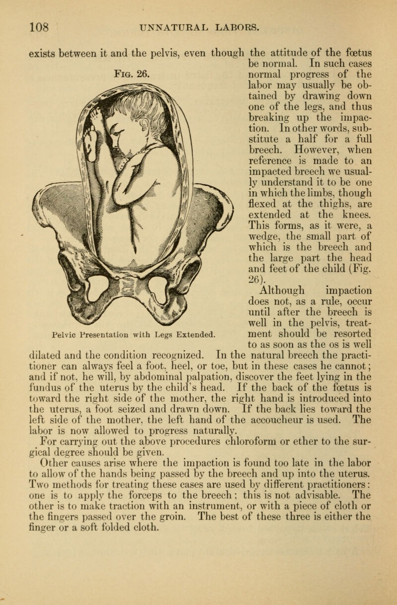 exists between it and the pelvis, even though the attitude of the foetus be normal. In such eases Fig. 26. normal progress of the labor may usuallj'^ be ob- tained by drawing down one of the legs, and thus breaking up the impac- tion. In other words, sub- stitute a half for a full breech. However, when reference is made to an impacted breech we usual- ly understand it to be one in which the limbs, though flexed at the thighs, are extended at the knees. This forms, as it were, a wedge, the small part of which is the breech and the large part the head and feet of the child (Fig. 26). Although impaction does not, as a rule, occur until after the breech is well in the pelvis, treat- ment should be resorted to as soon as the os is well dilated and the condition recognized. In the natural breech the practi- tioner can always feel a foot, heel, or toe, but in these cases he cannot; and if not, he will, by abdominal j)alpation, discover the feet lying in the fundus of the uterus by the child's head. If the back of the foetus is toward the right side of the mother, the right hand is introduced into the uterus, a foot seized and drawn down. If the back lies toward the left side of the mother, the left hand of the accoucheur is used. The labor is now allowed to progress naturally. For carrying out the above procedures chloroform or ether to the sur- gical degree should be given. Other causes arise where the impaction is found too late in the labor to allow of the hands being passed by the breech and up into the uterus. Two methods for treating these cases are used by diiferent practitioners: one is to apply the forceps to the breech; this is not advisable. The other is to make traction with an instrument, or with a piece of clotli or the fingers passed over the groin. The best of these three is either the finger or a soft folded cloth. Pelvic fresentatiou with Legs Extended.