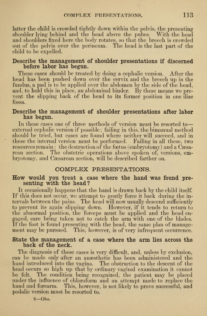 latter the child is crowded tightly down within the pelvis, the presenting shoulder lying behind and the head above the pubes. With the head and shoulders fixed here the body rotates, so that the breech is crowded out of the pelvis over the perineum. The head is the last part of the child to be expelled. Describe the management of shoulder presentations if discerned before labor has begun. These cases should be treated by doing a cephalic version. After the head has been pushed down over the cervix and the breech up in the fundus, a pad is to be applied over the abdomen by the side of the head, and, to hold this in place, an abdominal binder. By these means we pre- vent the slipping back of the head to its former position in one ihac fossa. Describe the management of shoulder presentations after labor has begun. In these cases one of three methods of version must be resorted to— external cephalic version if possible; faihng in this, the bimanual method should be tried, but cases are found where neither will succeed, and in these the internal version must be performed. Faihng in all these, two resources remain : the destruction of the foetus (embryotomy) and a Csesa- rean section. The obstetric operations above spoken of, versions, em- bryotomy, and Csesarean section, will be described farther on. COMPLEX PRESENTATIONS. How would you treat a case where the hand was found pre- senting with the head? It occasionally happens that the hand is drawn back by the child itself. If this does not occur, we attempt to gently force it back during the in- tervals between the pains. The head will now usually descend sufficiently to prevent its again slipping down. However, if it tends to return to the abnormal position, the forceps must be applied and the head en- faged, care being taken not to catch the arm with one of the blades, f the foot is found presenting with the head, the same plan of manage- ment may be pursued. This, however, is of very infrequent occurrence. State the management of a case where the arm lies across the back of the neck. The diagnosis of these cases is very difficult, and, unless by exclusion, can be made only after an anaesthetic has been administered and the hand introduced into the vagina. The obstruction to the descent of the head occurs so high up that by ordinary vaginal examination it cannot be felt. The condition being recognized, the patient may be placed under the influence of chloroform and an attempt made to replace the hand and forearm. This, however, is not likely to prove successful, and podalic version must be resorted to. 8—Obs.