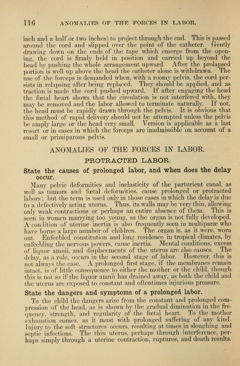 incli and a half or two inches) to project through the end. This is passed around the cord and shpped over the point of the catheter. Gently drawing down on the ends of the tape which emerge from the open- ing, the cord is firml.y held in position and carried up beyond the he^d by pushing the whole arrangement upward. A^'^^V ^^^ prolapsed portion is well up above the head the catheter alone is withdrawn. The use of the forceps is demanded when, with a roomy pelvis, the cord per- sists in relapsing after being replaced. They should be applied, and as traction is made the cord pushed upward. If after engaging the head the foetal heart shows that the circulation is not interfered with, they may be removed and the labor allowed to terminate naturally. If not, the head must be ra]3idly drawn through the pelvis. It is obvious that this method of rapid delivery should not be attempted unless the pelvis be amply large or the head very small. Version is applicable as a last resort or in cases in which the forceps are inadmissible on account of a small or primiparous pelvis. ANOMALIES OF THE FORCES IN LABOR. PROTRACTED LABOR. State the causes of prolonged labor, and when does the delay occur. Many pelvic deformities and inelasticity of the parturient canal, as well as tumors and foetal deformities, cause prolonged or protracted labors; but the term is used only in those cases in which the delay is due to a defectively acting uterus. Thus, its walls may be very thin, allowing only weak contractions or perhaps an entire absence of them. This is seen in women marrying too young, as the organ is not fully developed. A conlition of uterine inertia is also frequently seen in multiparae who have borne a large number of children. The organ is, as it were, worn out. Enfeebled constitution and long residence in tropical climates, by enfeebling the nervous powers, cause inertia. Mental conditions, excess oF liquor amiiii, and displacements of the uterus are also causes. The delay, as a rule, occurs in the second stage of labor. However, this is not always the case. A prolonged first stage, if the membranes remain intact, is of little consequence to either the mother or the child, though this is not so if the liquor amnii has drained away, as both the child and the uterus are exposed to constant and oftentimes injurious pressure. State the dangers and symptoms of a prolonged labor. To the child the dangers arise from the ctjnstant and prolonged com- pression of the head, as is shown by the gradual diminution in the fre- quency, strength, and regularity of the foetal heart. To the mother exhaustion comes, as it must with prolonged suffering of any kind. Injury to the soft structures occurs, resulting at times in sloughing and septic infections. The thin uterus, perhaps through interference, per- haps simply through a uterine contraction, ruptures, and death results.