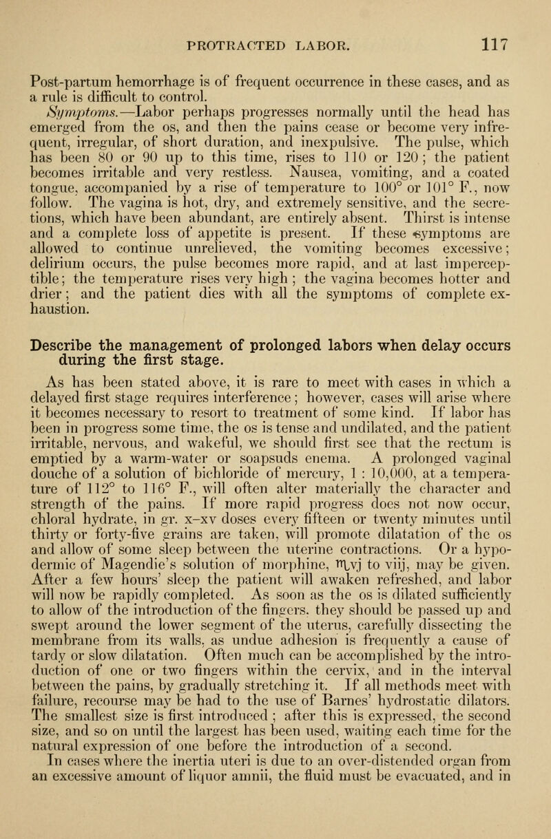 Post-partum hemorrhage is of frequent occurrence in these cases, and as a rule is difficult to control. Sym2)to'ms.—Labor perhaps progresses normally until the head has emerged from the os, and then the pains cease or become very infre- quent, irregular, of short duration, and inexpulsive. The pulse, which has been 80 or 90 up to this time, rises to 110 or 120; the patient becomes irritable and very restless. Nausea, vomiting, and a coated tongue, accompanied by a rise of temperature to 100° or 101° F., now follow. The vagina is hot, dry, and extremely sensitive, and the secre- tions, which have been abundant, are entirely absent. Thirst is intense and a complete loss of appetite is present. If these -symptoms are allowed to continue unrelieved, the vomiting becomes excessive; delirium occurs, the pulse becomes more rapid, and at last impercep- tible; the temperature rises very high ; the vagina becomes hotter and drier; and the patient dies with all the symptoms of complete ex- haustion. Describe the management of prolonged labors when delay occurs during the first stage. As has been stated above, it is rare to meet with cases in -^vhich a delayed first stage requires interference ; however, cases will arise where it becomes necessary to resort to treatment of some kind. If labor has been in progress some time, the os is tense and undilated, and the patient irritable, nervous, and wakeful, we should first see that the rectum is emptied by a warm-water or soapsuds enema. A prolonged vaginal douche of a solution of bichloride of mercury, 1 : 10,000, at a tempera- ture of 112° to 116° F., will often alter materially the character and strength of the pains. If more rapid progress does not now occur, chloral hydrate, in gr. x-xv doses every fifteen or twenty minutes until thirty or forty-five grains are taken, will promote dilatation of the os and allow of some sleep between the uterine contractions. Or a hypo- dermic of Magendie's solution of morphine, ■fr^vj to viij, may be given. After a few hours' sleep the patient will awaken refreshed, and labor will now be rapidly completed. As soon as the os is dilated sufficiently to allow of the introduction of the fingers, they should be passed up and swept around the lower segment of the uterus, carefully dissecting the membrane from its walls, as undue adhesion is frequently a cause of tardy or slow dilatation. Often much can be accomplished by the intro- duction of one or two fingers within the cervix, and in the interval between the pains, by gradually stretching it. If all methods meet with failure, recourse may be had to the use of Barnes' hydrostatic dilators. The smallest size is first introduced ; after this is expressed, the second size, and so on until the largest has been used, waiting each time for the natural expression of one before the introduction of a second. In cases where the inertia uteri is due to an over-distended organ from an excessive amount of liquor amnii, the fluid must be evacuated, and in