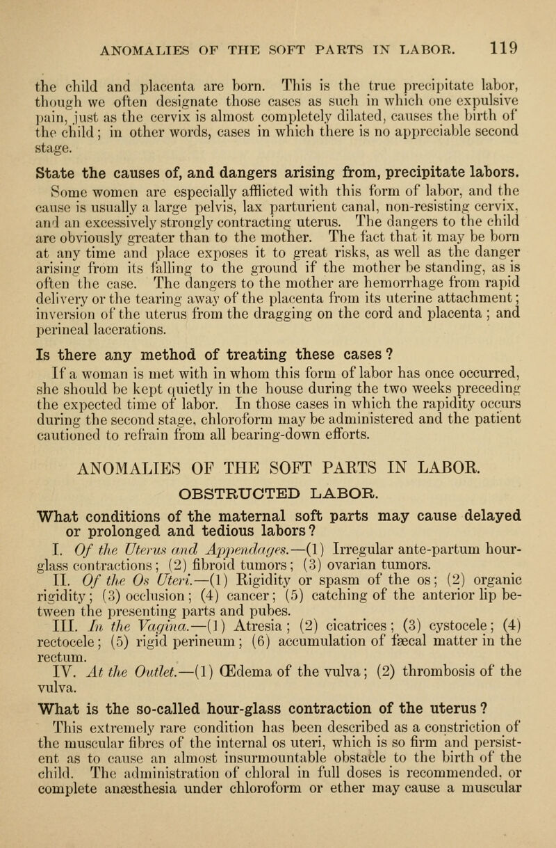 the child and placenta are horn. This is the true precipitate labor, though we often designate those cases as such in which one expulsive pain, just as the cervix is almost completely dilated, causes the birth of the child ; in other words, cases in which there is no appreciable second stage. State the causes of, and dangers arising from, precipitate labors. Some women are especially afflicted with this form of labor, and the cause is usually a large pelvis, lax parturient canal, non-resisting cervix, and an excessively strongly contracting uterus. The dangers to the child are obviously greater than to the mother. The fact that it may be born at any time and place exposes it to great risks, as well as the danger arising from its falling to the ground if the mother be standing, as is often the case. The dangers to the mother are hemorrhage from rapid delivery or the tearing away of the placenta from its uterine attachment; inversion of the uterus from the dragging on the cord and placenta ; and perineal lacerations. Is there any method of treating these cases ? If a woman is met with in whom this form of labor has once occurred, she should be kept quietly in the house during the two weeks preceding the expected time of labor. In those cases in which the rapidity occurs during the second stage, chloroform may be administered and the patient cautioned to refrain from all bearing-down efforts. ANOMALIES OF THE SOFT PARTS IN LABOR OBSTRUCTED LABOR. What conditions of the maternal soft parts may cause delayed or prolonged and tedious labors? I. Of the. Uterus and Appemlar/es.—(1) Irregular ante-partum hour- glass contractions ; (2) fibroid tumors; (3) ovarian tumors. II. Of the Os Uteri—(1) Rigidity or spasm of the os; (2) organic rigidity; (3) occlusion; (4) cancer; (5) catching of the anterior hp be- tween the presenting parts and pubes. III. In the Vagina.—(1) Atresia; (2) cicatrices; (3) cystocele; (4) rectocele; (5) rigid perineum; (6) accumulation of fascal matter in the rectum. IV. At the Outlet.—(]) GEdema of the vulva; (2) thrombosis of the vulva. What is the so-called hour-glass contraction of the uterus ? This extremely rare condition has been described as a constriction of the muscular fibres of the internal os uteri, which is so firm and persist- ent as to cause an almost insurmountable obstacle to the birth of the child. The administration of chloral in full doses is recommended, or complete anaesthesia under chloroform or ether may cause a muscular