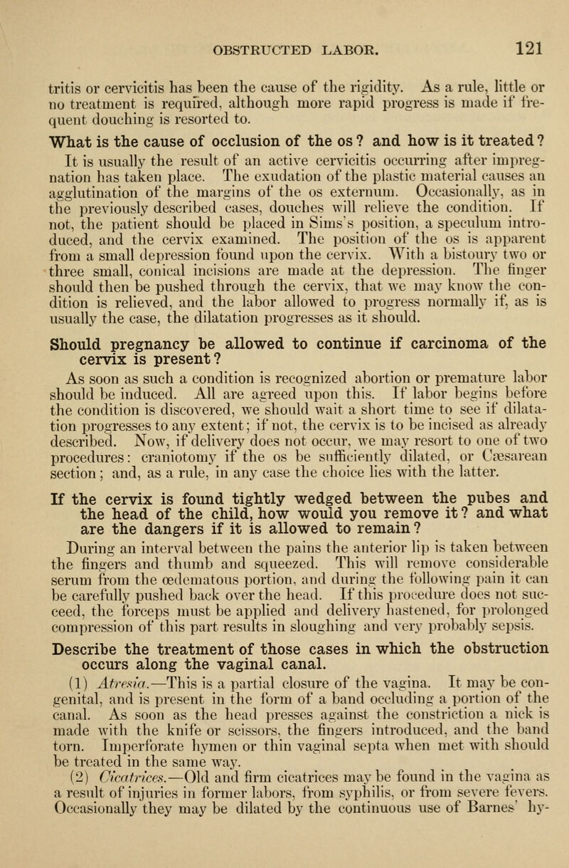 tritis or cervicitis has been the cause of the rigidity. As a rule, little or 110 treatment is required, although more rapid progress is made if fre- quent douching is resorted to. What is the cause of occlusion of the os ? and how is it treated ? It is usually the result of an active cervicitis occurring after impreg- nation has taken place. The exudation of the plastic material causes an agglutination of the margins of the os externum. Occasionally, as in the previously described cases, douches will relieve the condition. If not, the patient should be placed in Sims's position, a speculum intro- duced, and the cervix examined. The position of the os is apparent from a small depression found upon the cervix. With a bistoury two or three small, conical incisions are made at the depression. The finger should then be pushed through the cervix, that we may know the con- dition is relieved, and the labor allowed to progress normally if, as is usually the case, the dilatation progresses as it should. Should pregnancy be allowed to continue if carcinoma of the cervix is present? As soon as such a condition is recognized abortion or premature labor should be induced. All are agreed upon this. If labor begins before the condition is discovered, we should wait a short time to see if dilata- tion progresses to any extent; if not, the cervix is to be incised as already described. Now, if delivery does not occur, we may resort to one of two procedures: craniotomy if the os be sufficiently dilated, or Ci^sarean section; and, as a rule, in any case the choice lies with the latter. If the cervix is found tightly wedged between the pubes and the head of the child, how would you remove it ? and what are the dangers if it is allowed to remain ? During an interval between the pains the anterior lip is taken between the fingers and thumb and squeezed. This will remove considerable serum from the oedcmatous portion, and during the following pain it can be carefully pushed back over the head. If this proeedure does not suc- ceed, the forceps must be applied and delivery hastened, for prolonged compression of this part results in sloughing and very probably sepsis. Describe the treatment of those cases in which the obstruction occurs along the vaginal canal. (1) Atresiia.—This is a partial closure of the vagina. It may be eon- genital, and is present in the form of a band occluding a portion of the canal. As soon as the head presses against the constriction a nick is made with the knife or scissors, the fingers introduced, and the band torn. Imperforate hymen or thin vaginal septa when met with should be treated in the same way. (2) Cicatnces.—Old and firm cicatrices may be found in the vagina as a result of injuries in former labors, from syphilis, or from severe fevers. Occasionally they may be dilated by the continuous use of Barnes' hy-