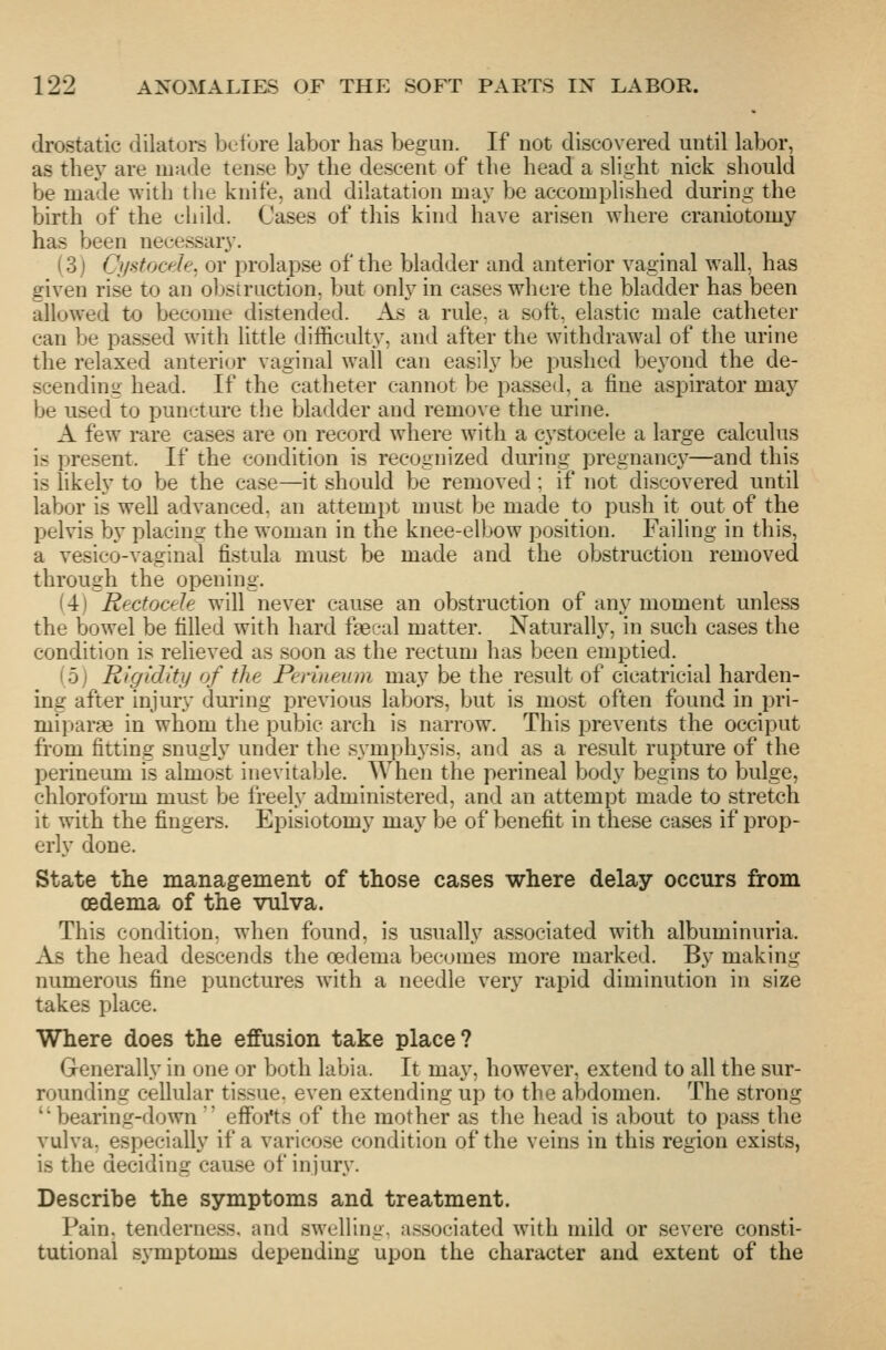 drostatic dilators before labor has begun. If not discovered until labor, as they are made tense by the descent of the head a slight nick should be made with the knife, and dilatation may be accomplished during the birth of the child. Cases of this kind have arisen where craniotomy has been necessary. (3) Cystocde, or prolapse of the bladder and anterior vaginal wall, has given rise to an obstruction, but only in cases where the bladder has been allowed to become distended. As a rule, a soft, elastic male catheter can be passed with little difficulty, and after the withdrawal of the urine the relaxed anterior vaginal wall can easily be pushed beyond the de- scending head. If the catheter cannot be passed, a fine aspirator may be used to puncture the bladder and remove the urine. A few rare cases are on record where with a cystocele a large calculus is present. If the condition is recognized during pregnane}^—and this is likely to be the case—it should be removed ; if not discovered until labor is well advanced, an attempt must be made to push it out of the pelvis by placing the woman in the knee-elbow position. Failing in this, a vesico-vaginal fistula must be made and the obstruction removed through the opening. (4) Rectocele will never cause an obstruction of any moment unless the bowel be filled with hard f^cal matter. Naturally, in such cases the condition is relieved as soon as the rectum has been emptied. (5) Rigidity of the Perineum may be the result of cicatricial harden- ing after injury during previous labors, but is most often found in pri- mipar?e in whom the pubic arch is narrow. This jDrevents the occiput from fitting snugly under the symphysis, and as a result rupture of the perineum is almost inevitable. When the perineal body begins to bulge, chloroform must be freely administered, and an attempt made to stret<?h it with the fingers. Episiotomy may be of benefit in these cases if prop- erly done. State the management of those cases where delay occurs from CBdema of the vulva. This condition, when found, is usually associated with albuminuria. As the head descends the oedema becomes more marked. By making numerous fine punctures with a needle very rapid diminution in size takes place. Where does the effusion take place? Generally in one or both labia. It may, however, extend to all the sur- rounding cellular tissue, even extending up to the abdomen. The strong bearing-down' effoi'ts of the mother as the head is about to pass the vulva, especially if a varicose condition of the veins in this region exists, is the deciding cause of injury. Describe the symptoms and treatment. Pain, tenderness, and swelling, associated with mild or severe consti- tutional symptoms depending upon the character and extent of the