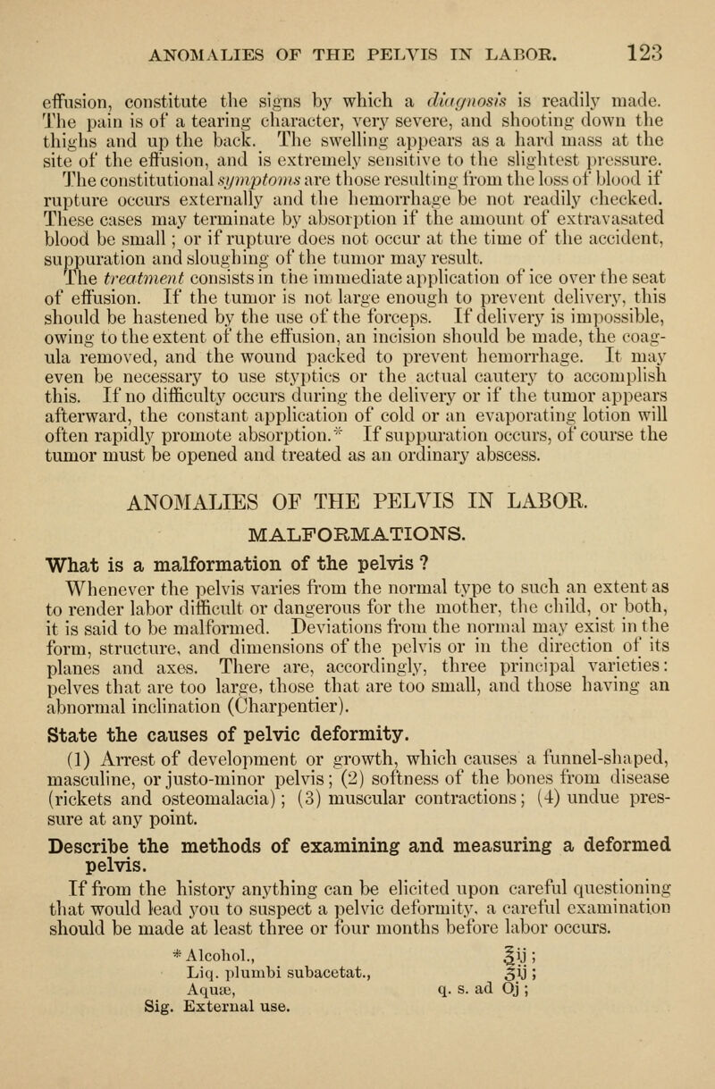 eifusion, constitute the signs b}^ which a diaffiiosk is readil}^ made. The pain is of a tearing character, very severe, and shooting down tlie thighs and up the back. The swelhng appears as a hard mass at the site of the eft'usion, and is extremely sensitive to the shghtest jiressure. T^he constitutional symptonia are those resulting from the loss of blood if rupture occurs externally and the hemorrhage be not readily checked. These cases may terminate by absorption if the amount of extravasated blood be small; or if rupture does not occur at the time of the accident, suppuration and slough in o; of the tumor may result. The treatment consists in the immediate application of ice over the seat of effusion. If the tumor is not large enough to prevent delivery, this should be hastened by the use of the forceps. If delivery is impossible, owing to the extent of the effusion, an incision should be made, the coag- ula removed, and the wound packed to prevent hemorrhage. It may even be necessary to use styptics or the actual cautery to accomplish this. If no difficulty occurs during the delivery or if the tumor appears afterward, the constant application of cold or an evaporating lotion will often rapidly promote absorption.' If suppuration occurs, of course the tumor must be opened and treated as an ordinary abscess. ANOMALIES OF THE PELVIS IN LABOR. MALFORMATIONS. What is a malformation of the pelvis ? Whenever the pelvis varies from the normal type to such an extent as to render labor difficult or dangerous for the mother, the child, or both, it is said to be malformed. Deviations from the normal may exist in the form, structure, and dimensions of the pelvis or in the direction of its planes and axes. There are, accordingly, three principal varieties: pelves that are too large, those that are too small, and those having an abnormal inclination (Charpentier). State the causes of pelvic deformity. (1) Arrest of development or growth, which causes a funnel-shaped, masculine, or justo-minor pelvis; (2) softness of the bones from disease (rickets and osteomalacia); (3) muscular contractions; (4) undue pres- sure at any point. Describe the methods of examining and measuring a deformed pelvis. If from the history anything can be elicited upon careful questioning that would lead you to suspect a pelvic deformity, a careful examination should be made at least three or four months before labor occurs. * Alcohol., aiJ Liq. plumbi subacetat., 5iJ Aqutu, q. s. ad Oj ; Sig. External use.