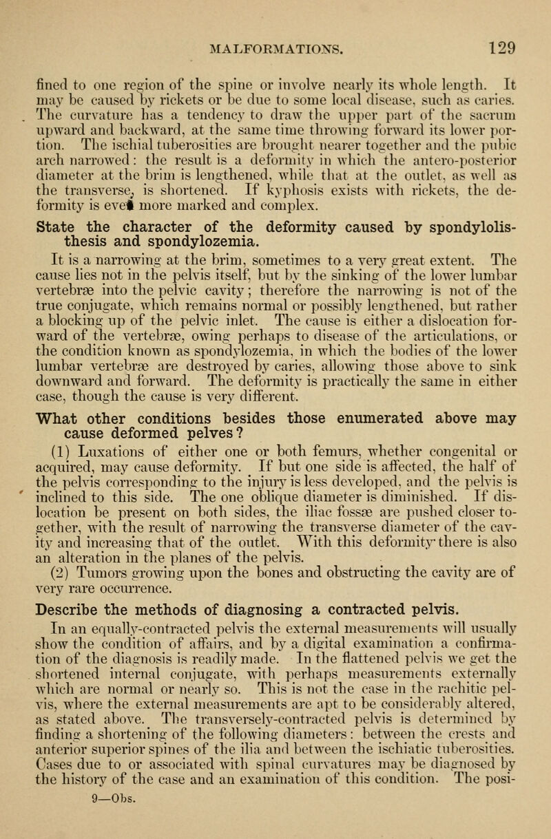 fined to one region of the spine or involve nearly its whole length. It may be caused bj rickets or be due to some local disease, such as caries. The curvature has a tendency to draw the upper part of the sacrum upward and backward, at the same time throwing forward its lower por- tion. The ischial tuberosities are brought nearer together and the jnibic arch narrowed: the result is a deformity in which the antero-posterior diameter at the brim is lengthened, while that at the outlet, as well as the transverse; is shortened. If kyphosis exists with rickets, the de- formity is evel more marked and complex. State the character of the deformity caused by spondylolis- thesis and spondylozemia. It is a narrowing at the brim, sometimes to a very great extent. The cause lies not in the pelvis itself, but by the sinking of the lower lumbar vertebrae into the pelvic cavity; therefore the narrowing is not of the true conjugate, which remains normal or possibly lengthened, but rather a blocking up of the pelvic inlet. The cause is either a dislocation for- ward of the vertebrge, owing perhaps to disease of the articulations, or the condition known as spond.ylozemia, in which the bodies of the lower lumbar vertebrae are destroyed by caries, allowing those above to sink downward and forward. The deformity is practically the same in either case, though the cause is very diiferent. What other conditions besides those enumerated above may cause deformed pelves? (1) Luxations of either one or both femurs, whether congenital or acquired, may cause deformity. If but one side is aifected, the half of the pelvis corresponding to the injury is less developed, and the pelvis is inchned to this side. The one obhque diameter is diminished. If dis- location be present on both sides, the iliac fossas are pushed closer to- gether, with the result of narrowing the transverse diameter of the cav- ity and increasing that of the outlet. With this deformity there is also an alteration in the planes of the pelvis. (2) Tumors growing upon the bones and obstructing the cavity are of very rare occurrence. Describe the methods of diagnosing a contracted pelvis. In an equally-contracted pelvis the external measurenients will usually show the condition of affairs, and by a digital examination a confirma- tion of the diagnosis is readily made. In the flattened pelvis we get the shortened internal conjugate, with perhaps measurements externally which are normal or nearly so. This is not the case in the rachitic pel- vis, where the external measurements are apt to be considerably altered, as stated above. The transversely-contracted pelvis is determined by finding a shortening of the following diameters: between the crests rind anterior superior spines of the ilia and between the ischiatic tuberosities. Cases due to or associated with spinal curvatures may be diagnosed by the history of the case and an examination of this condition. The posi- 9—Obs.