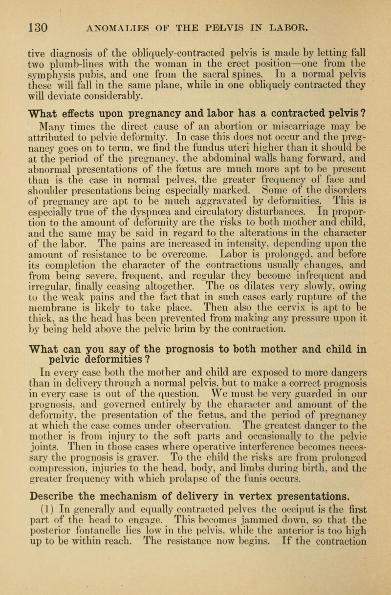 tive diagnosis of the obliquely-contracted pelvis is made by letting fall two plumb-lines with the woman in the erect position—one from the symphysis pubis, and one from the sacral spines. In a normal pelvis these will fall in the same plane, while in one obliquely contracted they will deviate considerably. What effects upon pregnancy and labor has a contracted pelvis ? Many times the direct cause of an abortion or miscarriage may be attributed to pelvic deformity. In case this does not occur and the preg- nancy goes on to term, we find the fundus uteri higher than it should be at the period of the pregnancy, the abdominal walls hang forward, and abnormal presentations of the foetus are much more apt to be present than is the case in normal pelves, the greater frequency of face and shoulder presentations being especially marked. Some of the disorders of pregnancy are apt to be much aggravated by deformities. This is especially true of the dyspnoea and circulatory disturbances. In propor- tion to tiie amount of deformity are the risks to both mother and child, and the same may be said in regard to the alterations in the character of the labor. The pains are increased in intensity, depending upon the amount of resistance to be overcome. Labor is prolonged, and before its completion the character of the contractions usually changes, and from being severe, frequent, and regular they become infrequent and irregular, finally ceasing altogether. The os dilates very slowly, owing to the weak pains and the fact that in such cases early ru})ture of the membrane is likely to take place. Then also the cervix is apt to be tliick, as the head has been i)revented from making any pressure upon it by being held above the pelvic brim by the contraction. What can you say of the prognosis to both mother and child in pelvic deformities ? In every case both the mother and child are exposed to more dangers than in delivery through a normal pelvis, but to make a correct prognosis in every case is out of the question. We must be very guarded in our prognosis, and governed entirely by the character and amount of the deformity, the presentation of the foetus, and the period of pregnancy at which the case comes under observation. The greatest danger to the mother is from injury to the soft parts and occasionally to the pelvic joints. Then in those cases where operative interference becomes neces- sary the prognosis is graver. To the child the risks are from prolonged compression, injuries to the head, body, and limbs during birth, and the greater frequency with which prolapse of the funis occurs. Describe the mechanism of delivery in vertex presentations. (1) In generally and equally contracted pelves the occiput is the first part of the head to engage. This becomes jammed down, so that the posterior fontanelle lies low in the pelvis, while the anterior is too high up to be within reach. The resistance now begins. If the contraction