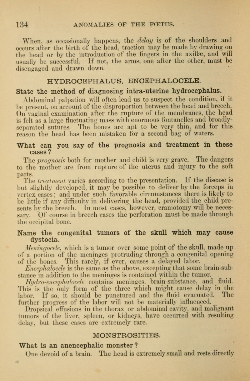 When, as occasionally happens, the delay is of the shoulders and occurs after the birth of the head, traction may be made by drawing on the head or by the introduction of the fingers in the axillae, and will usually be successful. If not, the arms, one after the other, must be disengaged and drawn down. HYDROCEPHALUS. ENCEPHALOCELE. State the method of diagnosing intra-uterine hydrocephalus. Abdominal palpation will often lead us to suspect the condition, if it be present, on account of the disproportion between the head and breech. On vaginal examination after the rupture of the membranes, the head is felt as a large fluctuating mass with enormous fontanelles and broadly- separated sutures. The bones are apt to be very thin, and for this reason the head has been mistaken for a second bag of waters. What can you say of the prognosis and treatment in these cases ? The prognosis both for mother and child is very grave. The dangers to the mother are from rupture of the uterus and injury to the soft parts. The treatment varies according to the presentation. If the disease is but slightly developed, it may be possible to deliver by the forceps in vertex cases; and under such favorable circumstances there is likely to be little if any difficulty in delivering the head, provided the child pre- sents by the breech. In most cases, however, craniotomy will be neces- sary. Of course in breech cases the perforation must be made through the occipital bone. Name the congenital tumors of the skull whicli may cause dystocia. Meningocele, which is a tumor over some point of the skull made up of a portion of the meninges protruding through a congenital opening of the bones. This rarely, if ever, causes a delaj^ed labor. Encephalocele is the same as the above, excepting that some brain-sub- stance in addition to the meninges is contained within the tumor. Hijdro-encephalocele contains meninges, brain-substance, and _ fluid. This is the only form of the three which might cause delay in the labor. If .so, it should be punctured and the fluid evacuated. The further progress of the labor will not be materially influenced. Dropsical effusions in the thorax or abdominal cavity, and malignant tumors of the liver, spleen, or kidneys, have occurred with resulting delay, but these cases are extremely rare. MONSTROSITIES. What is an anencephalic monster? One devoid of a brain. The head is extremely small and rests directly