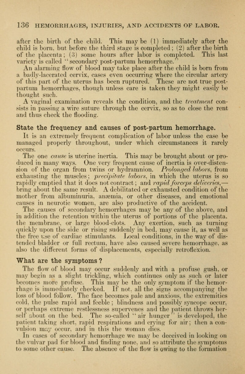 after the birth of the child. This may be (1) immediately after the child is born, but before the third stage is completed ; (2) after the birth of the placenta; (3) some hours after labor is completed. This last variety is called  secondar}^ post-partum hemorrhage. An alarming flow of blood may take place after the child is born from a badly-lacerated cervix, cases even occurring where the circular artery of this part of the uterus has been ruptured. These are not true post- partum hemorrhages, though unless care is taken they might easily be thought such. A vaginal examination reveals the condition, and the treatment con- sists in passing a wire suture through the cervix, so as to close the rent and thus check the flooding. State the frequency and causes of post-partum hemorrhage. It is an extremely frequent complication of labor unless the case be managed properly throughout, under which circumstances it rarely occurs. The one cause is uterine inertia. This may be brought about or pro- duced in many ways. One very frequent cause of inertia is over-disten- sion of the organ from twins or hydramnion. Prolonged labors, from exhausting the muscles; precipitate labors, in which the uterus is so rapidly emptied that it does not contract; and rapid forceps deliveries,— bring about the same result. A debilitated or exhausted condition of the mother from albuminuria, anaemia, or other diseases, and emotional causes in neurotic women, are also productive of the accident. The causes of secondary hemorrhages may be any of the above, and in addition the retention within the uterus of portions of the placenta, the membrane, or large blood-clots. Any exertion, such as turning quickly upon the side or rising suddenly in bed, may cause it, as well as the free use of cardiac stimulants. Local conditions, in the way of dis- tended bladder or full rectum, have also caused severe hemorrhage, as also the different forms of displacements, especially retroflexion. What are the symptoms ? The flow of blood may occur suddenly and with a profuse gush, or may begin as a slight trickling, which continues onl}' as such or later becomes more profuse. This may be the only symptom if the hemor- rhage is immediately checked. If not. all the signs accompanying the loss of blood follow. The face becomes pale and anxious, the extremities cold, the pulse rapid and feeble ; blindness and possibly sync()])e occur, or perhaps extreme restlessness supervenes and the i)atient throws her- self about on the bed. The so-called air hunger is developed, the patient taking short, rapid respirations and crying for air; then a con- vulsion may occur, and in this the woman dies. In ca.ses of secondary liemorrhage we may be deceived in looking on the vulvar pad i'or blood and finding none, and so attribute the symptoms to some other cause. The absence of the flow is owing to the formation