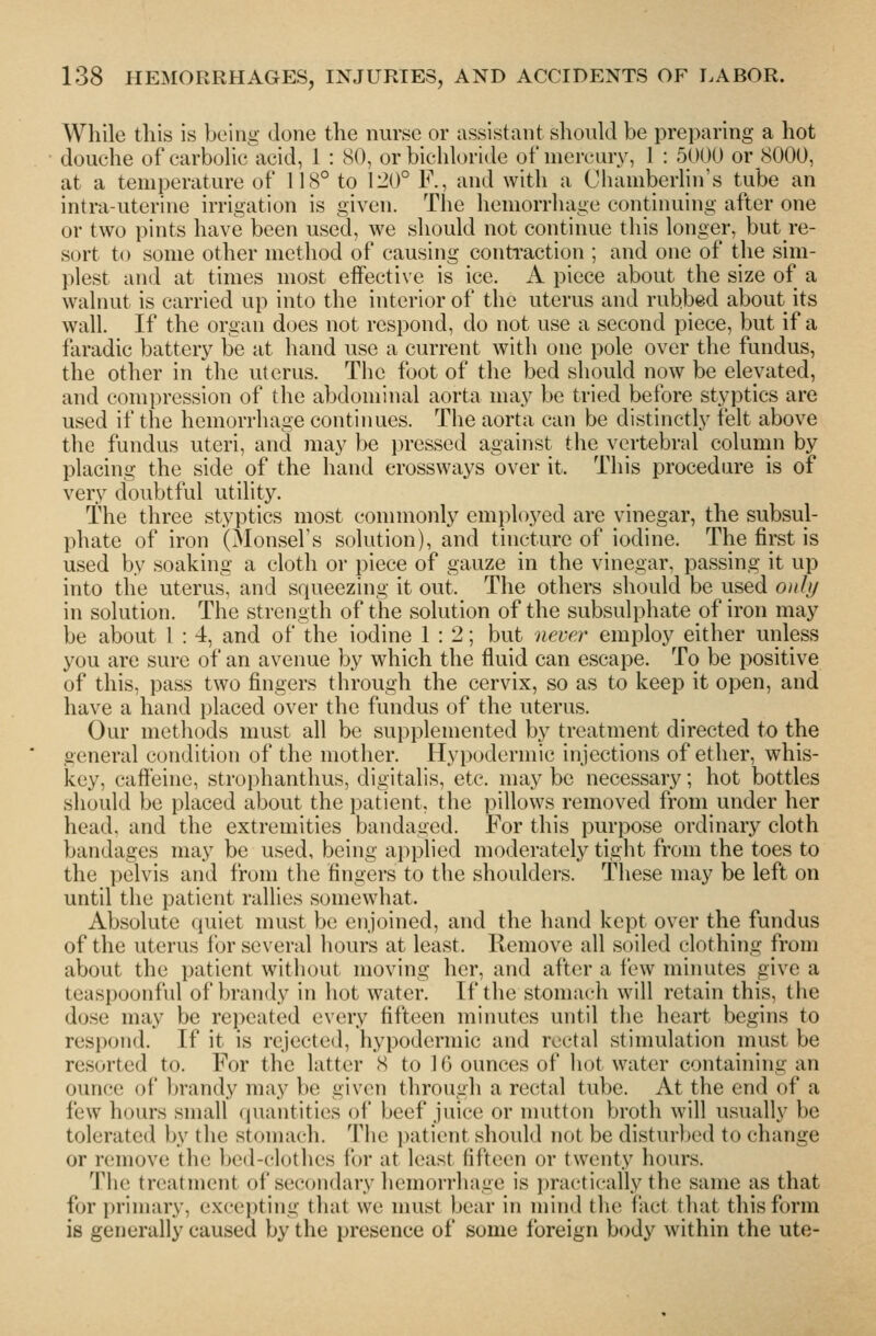 While this is being done the nurse or assistant should be preparing a hot douche of carbolic acid, 1 : 80, or bichloride of mercury, 1 : 5000 or 8000, at a temperature of 118° to 120° F., and with a Chamberlin's tube an intra-uterine irrigation is given. The hemorrhage continuing after one or two pints have been used, we should not continue this longer, but re- sort to some other method of causing conti-action ; and one of the sim- plest and at times most effective is ice. iV piece about the size of a walnut is carried up into the interior of the uterus and rubbed about its wall. If the organ does not respond, do not use a second piece, but if a faradic battery be at hand use a current with one pole over tlie fundus, the other in the uterus. The foot of the bed should now be elevated, and compression of the abdominal aorta may be tried before styptics are used if the hemorrhage continues. The aorta can be distinctly felt above the fundus uteri, and may be pressed against the vertebral column by placing the side of the hand erossways over it. This procedure is of very doubtful utility. The three styptics most commonly employed are vinegar, the subsul- phate of iron (Monsel's solution), and tincture of iodine. The first is used by soaking a cloth or piece of gauze in the vinegar, passing it up into the uterus, and squeezing it out. The others should be used only in solution. The strength of the solution of the subsulphate of iron may be about 1 : 4, and of the iodine 1:2; but never employ either unless you are sure of an avenue by which the fluid can escape. To be positive of this, pass two fingers through the cervix, so as to keep it open, and have a hand placed over the fundus of the uterus. Our methods must all be supplemented by treatment directed to the general condition of the mother. Hypodermic injections of ether, whis- key, caffeine, strophanthus, digitalis, etc. may be necessary; hot bottles should be placed about the patient, the i)illows removed from under her head, and the extremities bandaged. For this purpose ordinary cloth bandages may be used, being applied moderately tight from the toes to the pelvis and from the fingers to the shoulders. These may be left on until the patient rallies somewhat. Absolute quiet must be enjoined, and the hand kept over the fundus of the uterus for several hours at least. Remove all soiled clothing from about the patient without moving her, and after a few minutes give a teaspoonfid of brandy in liot water. If the stomach will retain this, the dose may be repeated every fifteen minutes until the heart begins to respond. If it is rejected, hypodermic and rectal stimulation must be resorted to. For the latter 8 to 16 ounces of liot water containing an ounce of brandy may be given through a rectal tube. At the end of a few hours small quantities of beef juice or mutton broth will usually be tolerated by the stomach. The patient should not be disturbed to change or remove the bed-clothes for at least fifteen or twenty hours. 'IMie treatment of secondary hemorrhage is ))racti('ally the same as that for priniary, excepting that we must bear in mind the fact that this form is generally caused by the presence of some foreign body within the ute-