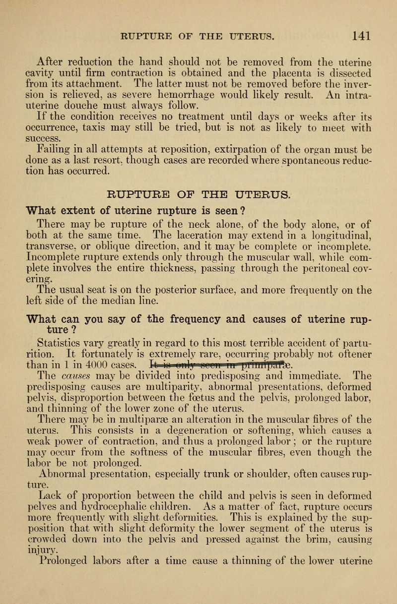 After reduction the hand should not be removed from the uterine cavity until firm contraction is obtained and the placenta is dissected from its attachment. The latter must not be removed before the inver- sion is relieved, as severe hemorrhage would likely result. An intra- uterine douche must always follow. If the condition receives no treatment until daj^s or weeks after its occurrence, taxis may still be tried, but is not as likely to meet with success. Failing in all attempts at reposition, extirpation of the organ must be done as a last resort, though cases are recorded where spontaneous reduc- tion has occurred. RUPTURE OP THE UTERUS. What extent of uterine rupture is seen ? There may be rupture of the neck alone, of the body alone, or of both at the same time. The laceration may extend in a longitudinal, transverse, or oblique direction, and it may be complete or incomplete. Incomplete rupture extends only through the muscular wall, while com- plete involves the entire thickness, passing through the peritoneal cov- ering. The usual seat is on the posterior surface, and more frequently on the left side of the median line. What can you say of the frequency and causes of uterine rup- ture? Statistics vary greatly in regard to this most terrible accident of partu- rition. It fortunately is extremely rare, occurring probably not oftener than in 1 in 4000 cases. It io OMly*«<ws'p^ffTWTHTtp?ffte. The causes may be divided into predisposing and immediate. The predisposing causes are multiparity, abnormal presentations, deformed pelvis, disproportion between the foetus and the pelvis, prolonged labor, and thinning of the lower zone of the uterus. There may be in multiparae an alteration in the muscular fibres of the uterus. This consists in a degeneration or softening, which causes a weak power of contraction, and thus a prolonged labor; or the rupture may occur from the softness of the muscular fibres, even though the labor be not prolonged. Abnormal presentation, especially trunk or shoulder, often causes rup- ture. Lack of proportion between the child and pelvis is seen in deformed pelves and hj^drocephalic children. As a matter of fact, rupture occurs more frequently with slight deformities. This is explained by the sup- position that with slight deformity the lower segment of the uterus is crowded down into the pelvis and pressed against the brim, causing injury. Prolonged labors after a time cause a thinning of the lower uterine