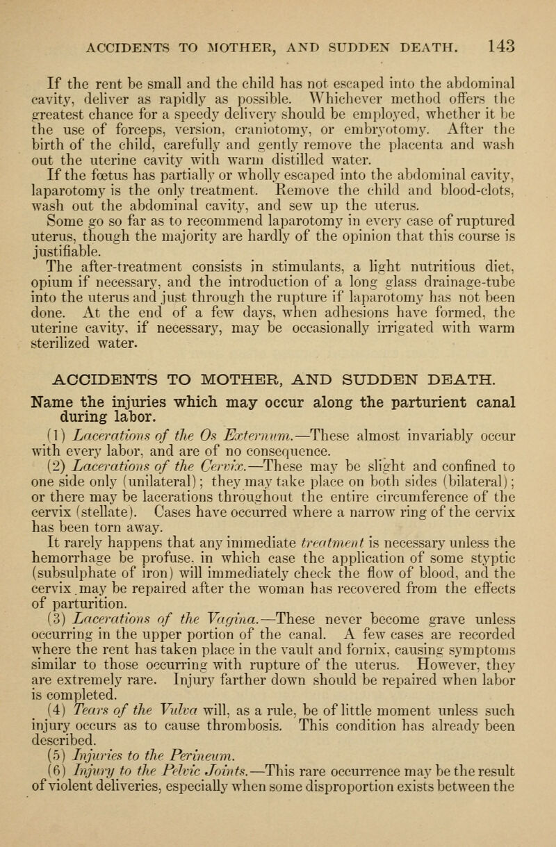 If the rent be small and the child has not escaped into the abdominal cavit}^ deliver as rapidly as possible. Whichever method offers the g-reatest chance for a speedy delivery should be employed, whether it be the use of forceps, version, craniotomy, or embryotomy. After the birth of the child, carefully and gently remove the placenta and wash out the uterine cavity with warm distilled water. If the foetus has partially or wholly escaped into the abdominal cavity, laparotomy is the only treatment. Remove the child and blood-clots, wash out the abdominal cavity, and sew up the uterus. Some go so far as to recommend laparotomy in every case of ruptured uterus, though the majority are hardly of the opinion that this course is justifiable. The after-treatment consists in stimulants, a light nutritious diet, opium if necessary, and the introduction of a long glass drainage-tube into the uterus and just through the rupture if laparotomy has not been done. At the end of a few days, when adhesions have formed, the uterine cavity, if necessary, may be occasionally irrigated with warm sterilized water. ACCIDENTS TO MOTHER, AND SUDDEN DEATH. Name the injuries which may occur along the parturient canal during labor. (1) Lacerations of the Os Eccternvm.—These almost invariably occur with every labor, and are of no consequence. (2) Lacerations of the Cervix.—These may be slight and confined to one side only (unilateral); they may take place on both sides (bilateral); or there may be lacerations throughout the entire circumference of the cervix ^stellate). Cases have occurred where a narrow ring of the cervix has been torn away. It rarely happens that any immediate treatment is necessary unless the hemorrhage be profuse, in which case the application of some styptic (subsulphate of iron) will immediately check the flow of blood, and the cervix.may be repaired after the woman has recovered from the effects of parturition. (3) Lacerations of the Vagina.—These never become grave unless occurring in the upper portion of the canal. A few cases are recorded where the rent has taken place in the vault and fornix, causing symptoms similar to those occurring with rupture of the uterus. However, they are extremely rare. Injury farther down should be repaired when labor is completed. (4) Tears of the Vulva will, as a rule, be of little moment unless such injury occurs as to cause thrombosis. This condition has already been described. (5) Injuries to the Petnneum. (6) Injury to the Pelvic Jrn'nts.—This rare occurrence may be the result of violent deliveries, especially when some disproportion exists between the