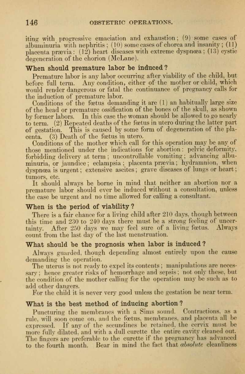 iting with profrressivc emaciation and exhaustion; (9) some cases of albuminuria witli nephritis; (10) some cases of chorea and insanity'; (11) placenta praevia: (12) heart diseases with extreme dyspnoea; (13) C3^stic degeneration of the chorion (McLane). When should premature labor be induced ? Premature labor is anj^ labor occurring after viability of the child, but before full term. Any condition, either of the mother or child, which would render dangerous or fatal the continuance of pregnancy calls for the induction of premature labor. Conditions of the foetus demanding it are (1) an habitually large size of the head or premature ossification of the bones of the skull, as shown by former labors. In this case the woman should be allowed to go nearly to term. (2) Repeated deaths of the foetus in utero during the latter part of gestation. This is caused by some form of degeneration of the pla- centa. (3) Death of the foetus in utero. Conditions of the mother which call for this operation may be anj^^ of those mentioned under the indications for abortion: pelvic deformity, forbidding dehvery at term ; uncontrollable vomiting; advancing albu- minuria, or jaundice ; eclampsia ; placenta pr?evia; hj^dramnion, when dyspnoea is urgent; extensive ascites; grave diseases of lungs or heart; tumors, etc. It should always be borne in mind that neither an abortion nor a premature labor should ever be induced without a consultation, unless the case be urgent and no time allowed for calling a consultant. When is the period of viability ? There is a fair chance for a living child after 210 days, though between this time and 230 to 240 days there must be a strong feeling of uncer- tainty. After 250 days we may feel sure of a living foetus. Always count from the last day of the last menstruation. What should be the prognosis when labor is induced ? Always guarded, though depending almost entirely upon the cause demanding the operation. The uterus is not ready to expel its contents ; manipulations are neces- sary ; hence greater risks of hemorrhage and sepsis; not only these, but the condition of the mother calling for the operation may be such as to add other dangers. For the child it is never very good unless the gestation be near term. What is the best method of inducing abortion ? Puncturing the membranes with a Sims sound. Contractions, as a rule, will soon come on, and the foetus, membranes, and j^lacenta all be expressed. If any of the secundines be retained, the cervix must be more fully dilated, and with a dull curette the entire cavity cleaned out. The fin^^ers are preferable to the curette if the pregnancy has advanced to the fourth month. Bear in mind the fact that absolute cleanliness