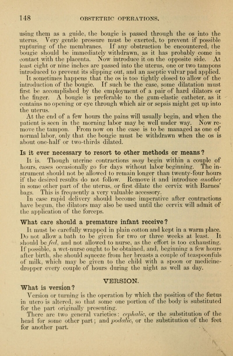 using them as a guide, the bougie is passed through the os into the uterus. Very gentle pressure must be exerted, to prevent if possible rupturing of the membranes. If any obstruction be encountered, the bougie should be immediately withdrawn, as it has probably come in contact with the placenta. Now introduce it on the opposite side. At least eight or nine inches are passed into the uterus, one or two tampons introduced to prevent its slipping out, and an aseptic vulvar pad applied. It sometimes happens that the os is too tightly closed to allow of the introduction of the bougie. If such be the case, some dilatation must first be accomplished by the employment of a pair of hard dilators or the finger. A bougie is preferable to the gum-elastic catheter, as it contains no opening or eye through which air or sepsis might get up into the uterus. At the end of a few hours the pains will usually begin, and when the patient is seen in the morning labor may be well under way. Now re- move the tampon. From now on the case is to be managed as one of normal labor, only that the bougie must be withdrawn when the os is about one-half or two-thirds dilated. Is it ever necessary to resort to other methods or means? It is. Though uterine contractions may begin within a couple of hours, cases occasionally go for days without labor beginning. The in- strument should not be allowed to remain longer than twenty-four hours if the desired results do not follow. Remove it and introduce another in some other part of the uterus, or first dilate the cervix with Barnes' bags. This is frequently a very valuable accessory. In case rajiid delivery should become imperative after contractions have begun, the dilators may also be used until the cervix will admit of the application of the forceps. What care should a premature infant receive? It must be carefully wrapped in plain cotton and kept in a warm place. Do not allow a bath to be given for two or three weeks at least. It should bc/^^(/, and not allowed to nurse, as the effort is too exhausting. If possible, a wet-nurse ought to be obtained, and, beginning a few hours after birth, she should squeeze from her breasts a couple of teaspoonfuls of milk, which may be given to the child with a si)oon or medicine- dropper every couple of hours during the night as well as day. VERSION. What is version? Version or tui-ning is the operation by which the position of the foetus in utero is altered, so that some one portion of the body is substituted for the part originally presenting. There are two general varieties: cephalic^ or the substitution of the head for some other part; and podalic^ or the substitution of the feet for another part.