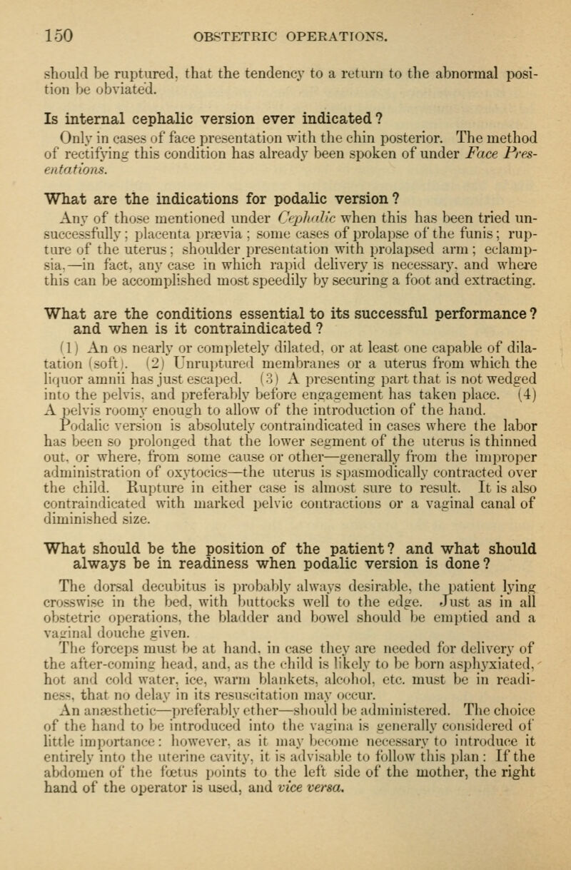 should be ruptured, that the tendency to a return to the abnormal posi- tion be obviated. Is internal cephalic version ever indicated? Only in cases of face presentation TPith the chin posterior. The method of rectifying this condition has already been spoken of under Face Pres- entations. What are the indications for podalic version? Any of those mentioned under Cephalic when this has been tried un- successfully ; placenta prtevia ; some cases of prolapse of the funis; rup- ture of the uterus; shoulder presentation with prolapsed arm; eclamp- sia,—in fact, any case in which rapid delivery is necessary, and whei-e this can be accomplished most speedily by securing a foot and extracting. What are the conditions essential to its successful performance ? and when is it contraindicated ? (1) An OS nearly or com])letely dilated, or at least one capable of dila- tation (soft). (2) Unruptured membranes or a uterus from which the lif}uor amnii has just escaped. (.3) A presenting part that is not wedged into the pelvis, and preferably before engagement has taken place. (4) A ]>elvis roomy enough to allow of the introduction of the hand. Podalic version is absolutely contraindicated in cases where the labor has been so prolonged that the lower segment of the uterus is thinned out. or where, from some cause or other—generally from the improper administration of oxytocics—the uterus is spasmodically contracted over the child. Rupture in either case is almost sure to result. It is also contraindicated with marked pelvic contractions or a vaginal canal of diminished size. What should be the position of the patient? and what should always be in readiness when podalic version is done? The dorsal decubitus is i)r(jbaljly always desirable, the patient lying crosswise in the bed, with buttocks well to the edge. Just as in all obstetric operations, the bladder and bowel should be emptied and a vaLMnal douche given. The forceps must be at hand, in case they are needed for delivery of the after-coming head, and. as the child is likely to be born asph3'xiated, hot and cold water, ice, warm blankets, alcohol, etc. must be in readi- ness, that no delay in its resuscitation may occur. An anaesthetic—preferably ether—should be administered. The choice of the hand to be introduced into the vagina is generally considered oi httle importance: however, as it may become necessary to introduce it entirely into the uterine cavity, it is advisable to follow this plan : If the abdomen ol' the foetus points to the left side of the mother, the right hand of the operator is used, and vice versa.