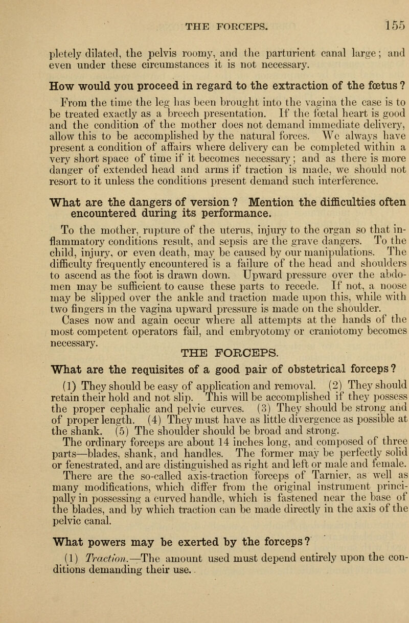 pletely dilated, the pelvis roum3^ and the parturient canal large; and even under these circumstances it is not necessary. How would you proceed in regard to the extraction of the foetus ? From the time the leg has been brought into the vagina the case is to be treated exactly as a breech presentation. If the foetal heart is good and the condition of the mother does not demand immediate delivery, allow this to be accomplished by the natural forces. We always have present a condition of affairs where delivery can be completed within a very short space of time if it becomes necessary ; and as there is more danger of extended head and arms if traction is made, we should not resort to it unless the conditions present demand such interference. What are the dangers of version ? Mention the difficulties often encountered during its performance. To the mother, rupture of the uterus, injury to the organ so that in- flammatory conditions result, and sepsis are the grave dangers. To the child, injury, or even death, may be caused by our manipulations. The difficulty frequently encountered is a failure of the head and shoulders to ascend as the foot is drawn down. Upward pressure over the abdo- men may be sufficient to cause these parts to recede. If not, a noose may be slipped over the ankle and traction made upon this, while with two fingers in the vagina upward pressure is made on the shoulder. Cases now and again occur where all attempts at the hands of the most competent operators fail, and embryotomy or craniotomy becomes necessary. THE FORCEPS. What are the requisites of a good pair of obstetrical forceps ? (1) They should be easy of application and removal. (2) They should retain their hold and not slip. This will be accomplished if they possess the proper cephalic and pelvic curves. (3) They should be strong and of proper length. (4) They must have as little divergence as possible at the shank. (5) The shoulder should be broad and strong. The ordinary forceps are about 14 inches long, and composed of three parts—blades, shank, and handles. The former may be perfectly solid or fenestrated, and are distinguished as right and left or male and female. There are the so-called axis-traction forceps of Tarnier, as well as many modifications, which differ from the original instrument princi- pally in possessing a curved handle, which is fastened near the base of the blades, and by which ti-action can be made directly in the axis of the pelvic canal. What powers may be exerted by the forceps? (1) Traction.—The amount used must depend entirely upon the con- ditions demanding their use..