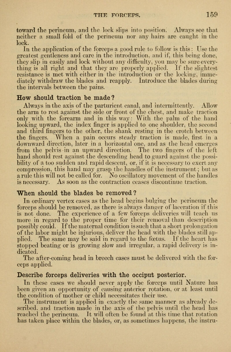 toward the perineum, and the lock slii>s into position. Always see that neither a small fold of the perineum nor any hairs are caught in the lock. In the application of the forceps a good rule to i'ullow is this: Use the greatest gentleness and care in the introduction, and if, this being done, they slip in easily and lock without any difficulty, you may bo sure every- thing is all right and that they are properly applied. If the slightest resistance is met with either in the introduction or the locking, imme- diately withdraw the blades and reapply. Introduce the blades during the intervals between the pains. How should traction be made? Always in the axis of the parturient canal, and intermittently. Allow the arm to rest against the side or front of the chest, and make traction only with the forearm and in this way: With the palm of the hand looking upward, the index finger is applied to one shoulder, the second and third fingers to the other, the shank resting in the crotch between the fingers. When a pain occurs steady traction is made, first in a downward direction, later in a horizontal one, and as the head emerges from the pelvis in an upward direction. The two fingers of the left hand should rest against the descending head to guard against the possi- bihty of a too sudden and rapid descent, or, if it is necessary to exert any compression, this hand may grasp the handles of the instrument; but as a rule this will not be called for. No oscillatory movement of the handles is necessary. As soon as the contraction ceases discontinue traction. When should the blades be removed? In ordinary vertex cases as the head begins bulging the perineum the forceps should be removed, as there is always danger of laceration if this is not done. The experience of a few forceps deliveries will teach us more in regard to the proper time for their removal than description possibly could. If the maternal condition is such that a short prolongation of the labor might be injurious, deliver the head with the blades still ap- pHed. The same may be said in regard to the foetus. If the heart has stopped beating or is growing slow and irregular, a rapid delivery is in- dicated. The after-coming head in breech cases must be delivered with the for- ceps applied. Describe forceps deliveries with the occiput posterior. In these cases we should never apply the forceps until Nature has been given an opportunity of causing anterior rotation, or at least until the condition of mother or child necessitates their use. The instrument' is applied in exactly the same maimer as already de- scribed, and traction made in the axis of the pelvis until the head has reached the perineum. It will often be found at this time that rotation has taken place within the blades, or, as sometimes happens, the instru-