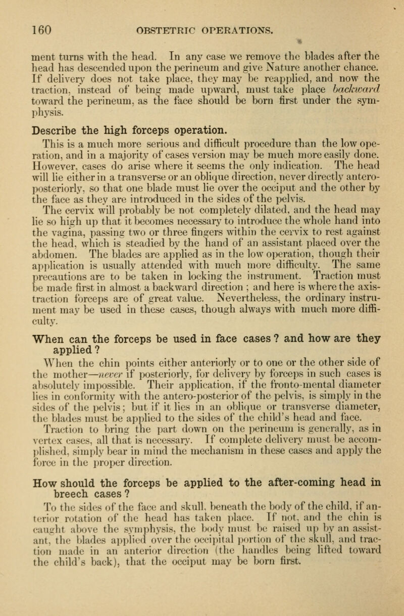 merit turns with the head. In anj^ case we remove the blades after the head has descended upon the perineum and give Nature another chance. If dehver}' does not take place, they may be reapplied, and now the traction, instead of being made upward, must take place backward toward the perineum, as the face should be born first under the sym- ])h3'sis. Describe the high forceps operation. This is a much more serious and difficult procedure than the low ope- ration, and in a majority of cases version may be much more easily done. However, cases do arise where it seems the only indication. The head will lie either in a transverse or an oblique direction, never directly antero- posteriorly, so that one blade must lie over the occiput and the other by the face as they are introduced in the sides of the pelvis. The cervix will probably be not completely dilated, and the head may lie so high up that it becomes necessary to introduce the whole hand into the vagina, passing two or three fingers within the cervix to rest against the head, which is steadied by the hand of an assistant placed over the abdomen. The blades are applied as in the low operation, though their application is usually attended with much more difficulty. The same precautions are to be taken in locking the instrument. Traction must be made first in almost a backward direction ; and here is where the axis- traction forceps are of great value. Nevertheless, the ordinary instru- ment may be used in these cases, though always with much more diffi- culty. When can the forceps be used in face cases ? and how are they applied ? When the chin points either anteriorly or to one or the other side of the mother—never if posteriorly, for delivery by forceps in such cases is absolutely impossible. Their application, if the fronto-mental diameter lies in conformity with the antero-posterior of the pelvis, is simi)ly in the sides of the pelvis; but if it lies in an obli(iue or transverse diameter, the blades must be applied to the sides of the child's head and face. Traction to bring the part down on the perineum is generally, as in vertex cases, all that is necessary. If complete delivery nuist be accom- ))lislied, simply bear in mind the mechanism in these cases and apply the force in the proper direction. How should the forceps be applied to the after-coming head in breech cases ? To the sides of the face and skull, beneath the body of the child, if an- terior rotation of the head has taken place. If not. and the chin is caught above the symphysis, the body nnist be raised uj) by an assist- ant, the blades apjAied over the occipital i)ortion of the skull, and trac- tion made in an anterior direction (the handles being lifted toward the child's back], that the occiput may be born first.