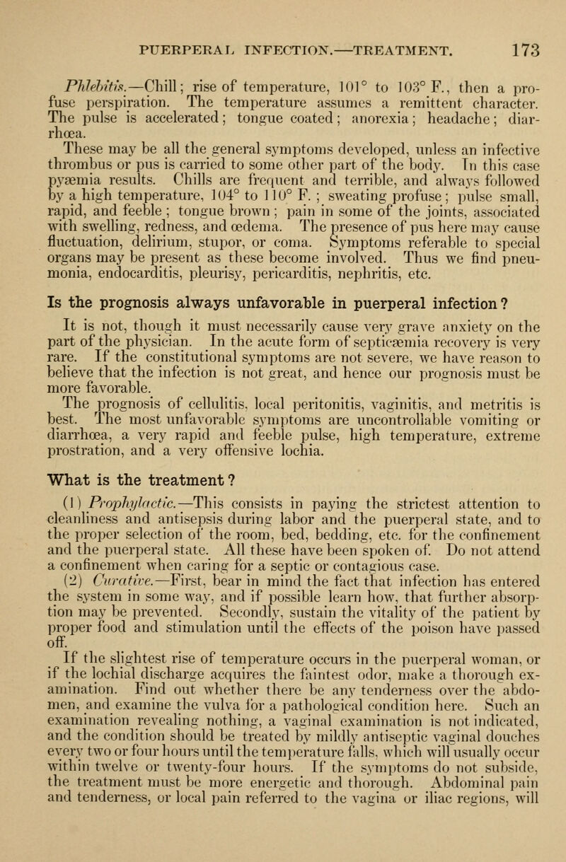 PMeJnfh9.—Chi\\; rise of temperature, ]01° to 103° F., then a pro- fuse perspiration. The temperature assumes a remittent character. The pulse is accelerated; tongue coated; anorexia; headache; diar- rhoea. These may be all the general symptoms developed, unless an infective thrombus or pus is carried to some other part of the body. Tn this case pyaemia results. Chills are fre((uent and terrible, and always followed by a high temperature, 1(J4° to 110° F. ; sweating profuse; pulse small, rapid, and feeble ; tongue brown ; pain in some of the joints, associated with swelling, redness, and oedema. The presence of pus here may cause fluctuation, delirium, stupor, or coma. Symptoms referable to special organs may be present as these become involved. Thus we find pneu- monia, endocarditis, pleurisy, pericarditis, nephritis, etc. Is the prognosis always unfavorable in puerperal infection? It is not, though it must necessarily cause very grave anxiety on the part of the physician. In the acute form of septicaemia recovery is very rare. If the constitutional symptoms are not severe, we have reason to believe that the infection is not great, and hence our prognosis must be more favorable. The prognosis of cellulitis, local peritonitis, vaginitis, and metritis is best. The most unfavorable symptoms are uncontrollable vomiting or diarrhoea, a very rapid and feeble pulse, high temperature, extreme prostration, and a very offensive lochia. What is the treatment? (1) Prophylactic.—This consists in paying the strictest attention to cleanliness and antisepsis during labor and the puerperal state, and to the proper selection of the room, bed, bedding, etc. for the confinement and the puerperal state. All these have been spoken of Do not attend a confinement when caring for a septic or contagious case. (2) Curative.—First, bear in mind the fact that infection has entered the system in some way, and if possible learn how, that further absorp- tion may be prevented. Secondly, sustain the vitality of the patient by proper food and stimulation until the effects of the poison have ])assed off. If the slightest rise of teniperature occurs in the puerperal woman, or if the lochial discharge acquires the faintest odor, niake a thorough ex- amination. Find out Avhether there be any tenderness over the abdo- men, and examine the vulva for a pathological condition here. Such an examination revealing nothing, a vaginal examination is not indicated, and the condition should be treated by mildly antiseptic vaginal douches every two or four hours until the temi)erature falls, which will usually occur within twelve or twenty-four hours. If the symptoms do not subside, the treatment must be more energetic and thorough. Abdominal pain and tenderness, or local pain referred to the vagina or iliac regions, will