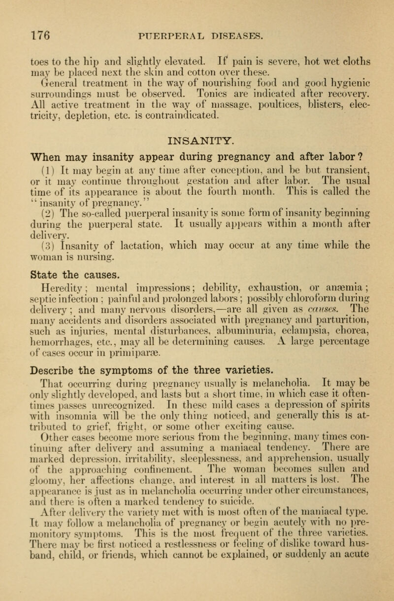 toes to the hip and slightly elevated. If pain is severe, hot wet cloths may be placed next the skin and cotton over these. General treatment in the way of nourishing food and good hygienic surroundings must be observed. Tonics are indicated after recovery. All active treatment in the way of massage, poultices, bhsters, elec- tricity, depletion, etc. is contraindicated. INSANITY. When may insanity appear during pregnancy and after labor? (1) It may begin at any time after conception, and be but transient, or it may continue throughout gestation and after labor. The usual time of its appearance is about the fourth month. This is called the  insanity of pregnane}'. (2) The so-called puerperal insanity is some form of insanity beginning during the puerperal state. It usually appears within a month after delivery. (3) insanity of lactation, which may occur at any time while the woman is nursing. State the causes. Heredity; mental impressions; debility, exhaustion, or anaemia; septic infection : painful and prolonged labors ; possibly chloroform during delivery; and many nervous disorders,—are all given as causcfi. The many accidents and disorders associated with pregnancy and parturition, such as injuries, mental disturbances, albuminuria, eclampsia, chorea, hemorrhages, etc., may all be determining causes. A large percentage of cases occur in primiparae. Describe the symptoms of the three varieties. That occurring during jn-egnancy usually is melanchoha. It may be only slightly developed, and lasts but a short time, in which case it often- times passes unrecognized. In these mild cases a depression of spirits with insomnia will be the only thing noticed, and generally this is at- tributed to grief, fright, or some other exciting cause. Other cases become more serious from the beginning, many times con- tinuing after delivery and assuming a maniacal tendency. There are marked depression, irritability, sleeplessness, and apprehension, usually of the approaching confinement. The woman becomes sullen and gloomy, her affections change, and interest in all matters is lost. The appearance is just as in melancholia occurring under other circumstances, and there is often a marked tendency to suicide. After delivery the variety met with is most often of the maniacal type. It may foll<nv a melancholia of i)regnancy or begin acutely with no i)re- monitory symiitoms. This is the most frecjuent of the three varieties. There may be first n(jticed a restlessness or feeling of dislike toward hus- band, child, or friends, which cannot be explained, or suddenly an acute