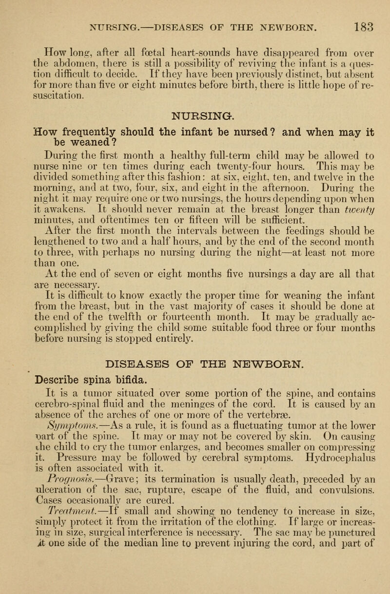 How long, after all foetal heart-sounds have disappeared from over the abdomen, there is still a possibility of reviving the infant is a ques- tion difficult to decide. If they have been ])reviously distinct, but absent for more than five or eight minutes before birth, there is little hope of re- suscitation. NURSING-. How frequently should the infant be nursed? and when may it be weaned? During the first month a healthy full-term child may be allowed to nurse nine or ten times during each twenty-four hours. This may be divided something after this fashion: at six, eight, ten, and twelve in the morning, and at two, four, six, and eight in the afternoon. During the night it may require one or two nursings, the hours depending upon when it awakens. It should never remain at the breast longer than twenty minutes, and oftentimes ten or fifteen will be sufficient. After the first month the intervals between the feedings should be lengthened to two and a half hours, and by the end of the second month to three, with perhaps no nursing during the night—at least not more than one. At the end of seven or eight months five nursings a day are all that are necessary. It is difficult to know exactly the proper time for weaning the infant from the breast, but in the vast majority of cases it should be done at the end of the twelfth or fourteenth month. It may be gradually ac- complished by giving the child some suitable food three or four months before nursing is stopped entirely. DISEASES OF THE NEWBORN. Describe spina bifida. It is a tumor situated over some portion of the spine, and contains cerebro-spinal fluid and the meninges of the cord. It is caused by an absence of the arches of one or more of the vertebrae. Sipivptoms.—As a rule, it is found as a fluctuating tumor at the lower \iart of the spine. It may or may not be covered by skin. On causing ihe child to cry the tumor enlarges, and becomes smaller on compressing it. Pressure may be followed by cerebral symptoms. Hydrocephalus is often associated with it. Prognosis.—Grave; its termination is usually death, preceded by an ulceration of the sac, rupture, escape of the fluid, and convulsions. Cases occasionally are cured. Treatment.—If .small and showing no tendency to increase in size, simply protect it from the irritation of the clothing. If large or increas- ing in size, surgical interference is necessary. The sac may be punctured it one side of the median line to prevent injuring the cord, and part of