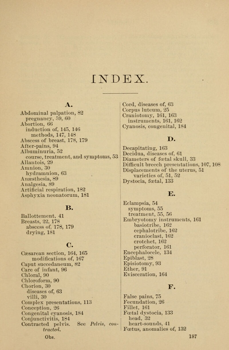 INDEX. A. Abdominal palpation, 82 pregnancy, 59, 60 Abortion, 66 induction of, 145. 146 methods, 147, 14S Abscess of breast, 178, 179 After-pains, 94 Albuminuria. 52 course, treatment, and symptom; Allantois, 29 Amnion, 30 hydramnion, 63 Antesthesia, S9 Analgesia, 89 Artificial respiration, 182 Asphyxia neonatorum, 181 B. Ballotteraent, 41 Breasts, 22, 17S abscess of. 178, 179 drying, 181 c. Csesarean section, 164, 165 modifications of, 167 Caput succedaneum, 82 Care of infant, 96 Chloral, 90 Chloroform, 90 Chorion, .30 diseases of, 63 villi, .30 Complex presentations, 113 Conception, 26 Congenital cyanosis, 184 Conjunctivitis, 184 Contracted pelvis. See Pelris, traded. j Cord, diseases of, 63 I Corpus luteum, 25 I Craniotomy, 161, 163 instruments, 161, 162 Cyanosis, congenital, 184 D. Decapitating, 163 Decidua, diseases of, 61 Diameters of fcetal skull, 33 Ditficult breech presentations, 107,108 Displacements of the uterus, 51 varieties of, 51, .52 Dystocia, fcetal, 133 E. Eclampsia, 54 symptoms, 55 treatmeiit, 55, .56 Embryotomy instruments, 161 basiotribe, 162 cephalotribe, 162 cranioclast, 162 crotchet, 162 perforator, 161 ! Encephalocele, 134 Epiblast, 28 Episiotomv, 93 Ether, 91 ' Evisceration, 164 F. False pains, 75 Fecundation, 26 Fillet. 161 Fcetal dvstocia, 133 head, 32 heart-sounds, 41 Foetus, anomalies of, 132