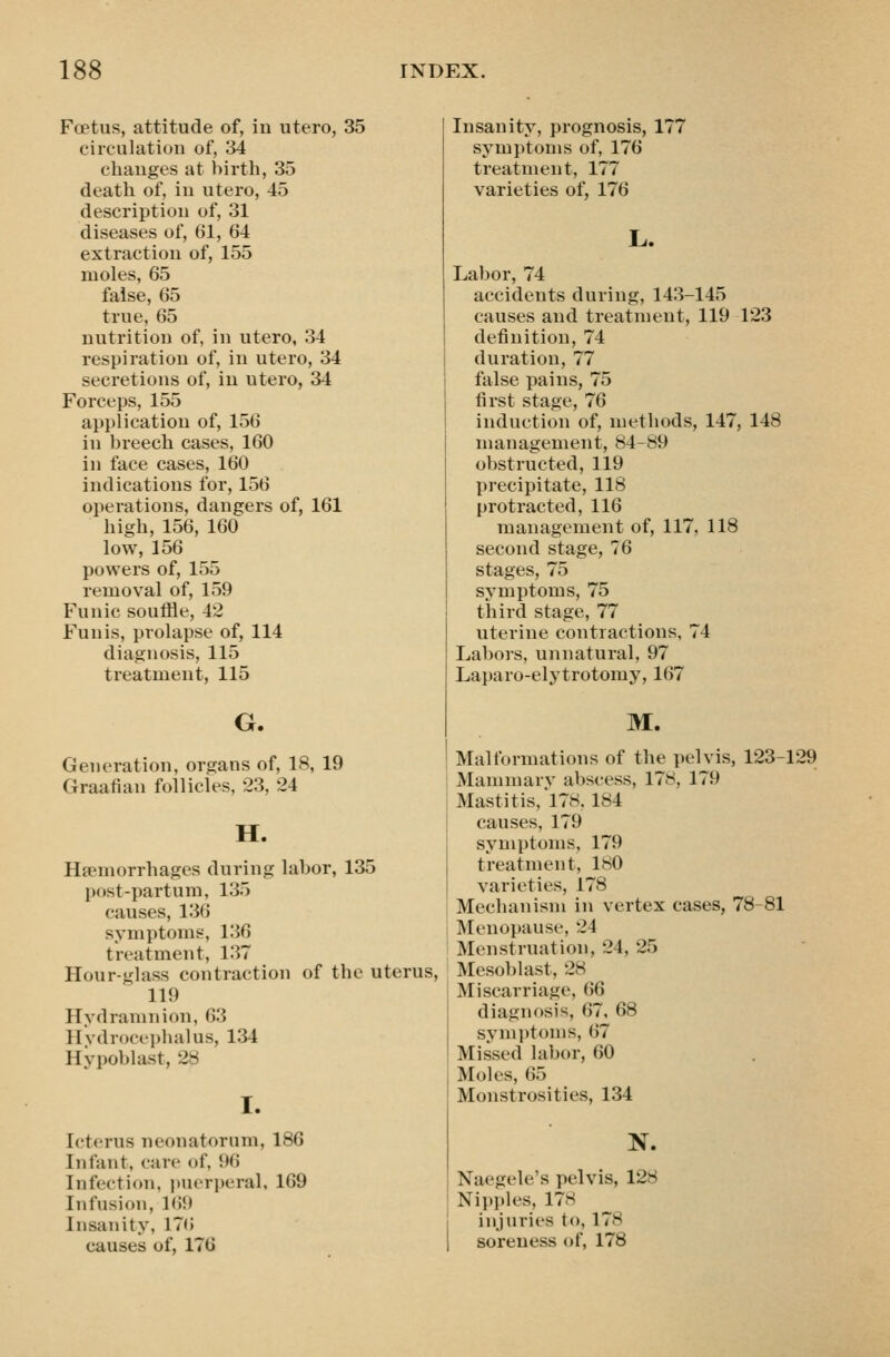 Foetus, attitude of, in utero, 35 circulation of, 34 changes at birth, 35 death of, in utero, 45 description of, 31 diseases of, 61, 64 extraction of, 155 moles, 65 false, 65 true, 65 nutrition of, in utero, 34 respiration of, in utero, 34 secretions of, in utero, 34 Forceps, 155 application of, 156 in breech cases, 160 in face cases, 160 indications for, 156 operations, dangers of, 161 high, 156, 160 low, 156 powers of, 155 removal of, 159 Funic soufHe, 42 Funis, prolapse of, 114 diagnosis, 115 treatment, 115 G. Generation, organs of, 18, 19 Graafian follicles, 23, 24 H. Hsemorrhages during labor, 135 post-partum, 135 causes, 136 symptoms, 136 treatment, 137 Hour-glass contraction of the uterus, 119 Hydramnion, 63 Hvdrocei)halus, 134 Hypoblast, 28 I. Icterus neonatorum, 186 Infant, care of, 96 Infection, jjuerperal, 169 Infusion, 169 Insanity, 176 causes of, 176 Insanity, prognosis, 177 symptoms of, 176 treatment, 177 varieties of, 176 L. Labor, 74 accidents during, 143-145 causes and treatment, 119 123 definition, 74 duration, 77 false pains, 75 first stage, 76 induction of, methods, 147, 148 management, 84-89 obstructed, 119 precipitate, 118 protracted, 116 management of, 117, 118 second stage, 76 stages, 75 symptoms, 75 third stage, 77 uterine contractions, 74 Labors, unnatural, 97 Laparo-elytrotomy, 167 M. Malformations of the pelvis, 123-129 Mammary abscess, 178, 179 Mastitis,'l78.184 causes, 179 symptoms, 179 treatment, 180 varieties, 178 Mechanism in vertex cases, 78-81 Menopause, 24 Menstruation, 24, 25 Mesoblast, 28 Miscarriage, 66 diagnosis, 67, 68 symptoms, 67 Missed labor, 60 Moles, 65 Monstrosities, 134 N. Naegele's pelvis, 128 Nipples, 178 injuries to, 178 soreness of, 178