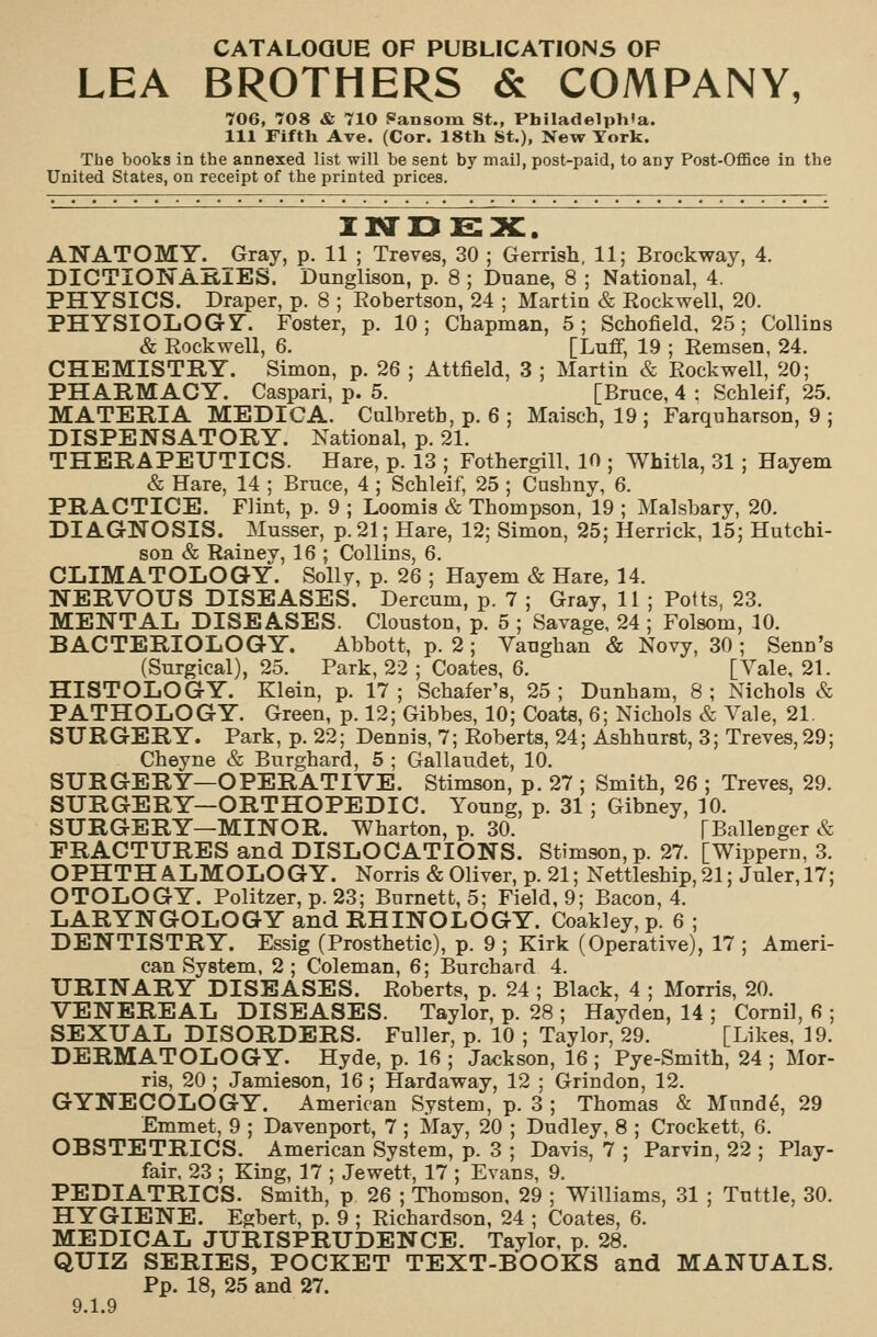 CATALOGUE OF PUBLICATIONS OF LEA BROTHERS & COMPANY, 706, 708 & 710 Pansom St., Philadelphia. Ill Fifth Ave. (Cor. 18th St.), New York. The books in the annexed list will be sent by mail, post-paid, to any Post-Office in the United States, on receipt of the printed prices. ANATOMY^ Gray, p. 11 ; Treves, 30 ; Gerrish, 11; Brockway, 4. DICTIONAniES. Dunglison, p. 8 ; Duane, 8 ; National, 4. PHYSICS. Draper, p. 8 ; Eobertson, 24 ; Martin & Rockwell, 20. PHYSIOLOGY. Foster, p. 10; Chapman, 5; Schofield, 25; Collins & Rockwell, 6. [Luff, 19 ; Remsen, 24. CHEMISTRY. Simon, p. 26 ; Attfield, 3 ; Martin & Rockwell, 20; PHARMACY. Caspari, p. 5. [Bruce, 4 : Schleif, 25. MATERIA MEDIGA. Culbretb, p. 6 ; Maisch, 19 ; Farqnharson, 9 ; DISPENSATORY. National, p. 21. THERAPEUTICS. Hare, p. 13 ; Fothergill, 10 ; Whitla, 31 ; Hayem & Hare, 14 ; Bruce, 4 ; Schleif, 25 ; Cushny, 6. PRACTICE. Flint, p. 9 ; Loomis & Thompson, 19 ; Malsbary, 20. DIAGNOSIS. Musser, p. 21; Hare, 12; Simon, 25; Herrick, 15; Hutchi- son & Rainey, 16 ; Collins, 6. CLIMATOLOGY. S0II7, p. 26 ; Hayem & Hare, 14. NERVOUS DISEASES. Dercum, p. 7 ; Gray, 11 ; Potts, 23. MENTAL DISEASES. Clouston, p. 5 ; Savage, 24 ; Folsom, 10. BACTERIOLOGY. Abbott, p. 2 ; Yaughan & Novy, 30 ; Senn's (Surgical), 25. Park, 22 ; Coates, 6. [Vale, 21. HISTOLOGY. Klein, p. 17 ; Schafer's, 25 ; Dunham, 8 ; Nichols & PATHOLOGY. Green, p. 12; Gibbes, 10; Coats, 6; Nichols & Vale, 21. SURGERY. Park, p. 22; Dennis, 7; Roberts, 24; Ashhurst, 3; Treves, 29; Cheyne & Burghard, 5 ; Gallaudet, 10. SURGERY—OPERATIVE. Stimson, p. 27 ; Smith, 26 ; Treves, 29. SURGERY—ORTHOPEDIC. Young, p. 31 ; Gibney, 10. SURGERY—MINOR. Wharton, p. 30. [Ballecger & FRACTURES and DISLOCATIONS. Stimson, p. 27. [Wippern, 3. OPHTH A.LMOLOGY. Norris & Oliver, p. 21; Nettleship,21; Juler,17; OTOLOGY. Politzer, p. 23; Barnett, 5; Field, 9; Bacon, 4. LARYNGOLOGY and RHINOLOGY. Coakley, p. 6 ; DENTISTRY. Essig (Prosthetic), p. 9 ; Kirk (Operative), 17 ; Ameri- can System, 2 ; Coleman, 6; Burchard 4. URINARY DISEASES. Roberts, p. 24 ; Black, 4 ; Morris, 20. VENEREAL DISEASES. Taylor, p. 28 ; Hayden, 14 ; Cornil, 6 ; SEXUAL DISORDERS. Fuller, p. 10 ; Taylor, 29. [Likes, 19. DERMATOLOGY. Hyde, p. 16 ; Jackson, 16 ; Pye-Smith, 24 ; Mor- ris, 20 ; Jamieson, 16 ; Hardaway, 12 ; Grindon, 12. GYNECOLOGY. American System, p. 3 ; Thomas & Mund^, 29 Emmet, 9 ; Davenport, 7 ; May, 20 ; Dudley, 8 ; Crockett, 6. OBSTETRICS. American System, p. 3 ; Davis, 7 ; Parvin, 22 ; Play- fair, 23 ; King, 17 ; Jewett, 17 ; Evans, 9. PEDIATRICS. Smith, p 26 ; Thomson, 29 ; Williams, 31 ; Tuttle, 30. HYGIENE. Egbert, p. 9 ; Richardson, 24 ; Coates, 6. MEDICAL JURISPRUDENCE. Taylor, p. 28. QUIZ SERIES, POCKET TEXT-BOOKS and MANUALS. Pp. 18, 25 and 27. 9.1.9