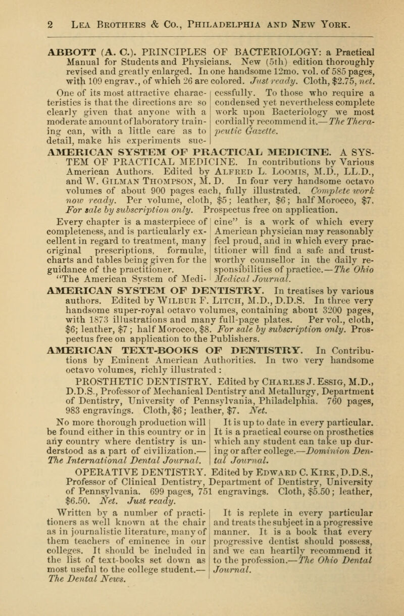 ABBOTT (A. C). PRINCIPLES OF BACTERIOLOGY: a Practical Manual for Students and Physicians. New (5th) edition thoroughly revised and greatly enlarged. In one handsome 12mo. vol. of 585 pages, with 109 engrav., of which 26 are colored. Just ready. Cloth, $2.75, net. cessfully. To those who require a condensed yet nevertheless complete work upon Bacteriology we most cordially recommend it.—The Thera- j^cntic Gazette. One of its most attractive charac- teristics is that the directions are so clearly given that anyone with a moderate amount of laboratory train- ing can, with a little care as to detail, make his experiments suc- A]\IERICAN SYSTEM OF PRACTICAL MEDICINE. A SYS- TEM OF PRACTICAL MEDICINE. In contributions by Various American Authors. Edited by Alfred L. Loomis, M.D., LL.D., and W. GiLMAN Thompson, M, D. In four very handsome octavo volumes of about 900 pages each, fully illustrated. Complete tcork noiv ready. Per volume, cloth, $5; leather, $6; half Morocco, $7. For sale by subscription only. Prospectus free on application. Every chapter is a masterpiece of cine is a work of which every completeness, and is particularly ex- cellent in regard to treatment, many original prescriptions, formula?, charts and tables being given for the guidance of the practitioner. The American Svstem of Medi- American physician may reasonably feel proud, and in which every prac- titioner will find a safe and' trust- worthy counsellor in the daily re- sponsibilities of practice.—The Ohio 3Iedical Journal. AMERICAN SYSTE3I OF DENTISTRY. In treatises by various authors. Edited by Wilbur F. Litch, M.D., D.D.S. In three very handsome super-royal octavo volumes, containing about 3200 pages, with 1873 illustrations and many full-page plates. Per vol., cloth, $6; leather, $7 ; half Morocco, $8. For sale by subscription only. Pros- pectus free on application to the Publishers. AMERICAN TEXT-BOOKS OF DENTISTRY. In Contribu- tions by Eminent American Authorities. In two very handsome octavo volumes, richly illustrated : PROSTHETIC DENTISTRY. Edited by Charles J. Essig, M.D., D.D.S., Professor of Mechanical Dentistry and Metallurgy, Department of Dentistry, University of Pennsylvania, Philadelphia. 760 pages, 983 engravings. Cloth,$6; leather, $7. Net. No more thorough production will j It is up to date in every particular, be found either in this countrv or in | It is a practical course on prosthetics any country where dentistry is un- derstood as a part of civilization.— The International Dental Journal. which any student can take up dur- ing or after college.—Dominion Den- tal Journal. OPERATIVE DENTISTRY. Edited by Edward C. Kirk, D.D.S., Professor of Clinical Dentistry, Department of Dentistry, University of Pennsylvania. 699 pages, 751 engravings. Cloth, ^.50; leather, $6.50. Net. Just ready. Written by a number of practi- [ It is replete in every particular tioners as well known at the chair and treats the subject in a progressive as in journalistic literature, many of j manner. It is a book that every them teachers of eminence in our \ progressive dentist should possess, colleges. It should be included in ! and we can heartily recommend it the list of text-books set down as j to the profession.—The Ohio Dental most useful to the college student.— | Journal. The Dental News. '