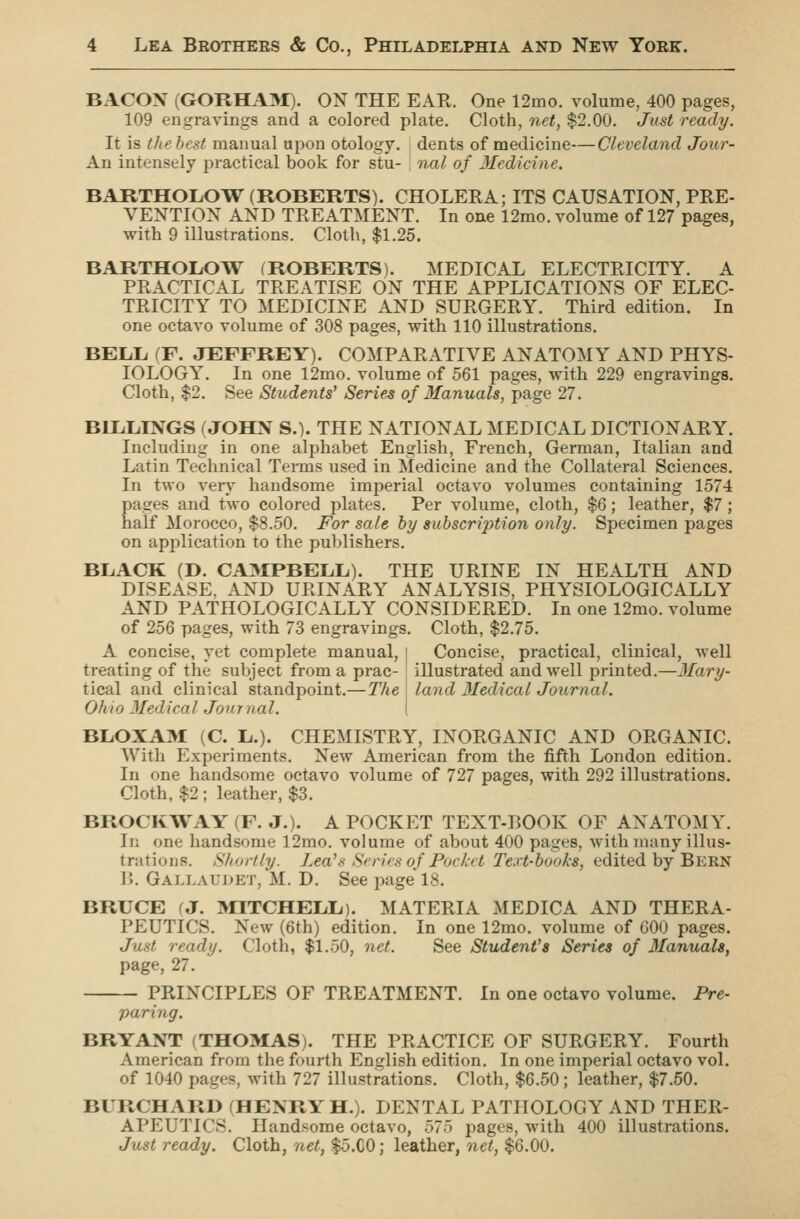 BACON (GORHAM). ON THE EAR. One 12mo. volume, 400 pages, 109 engravings and a colored plate. Cloth, net, $2.00. Just ready. It is thehest manual upon otology, dents of medicine—Cleveland Jour- An intensely practical book for stu- i trial of Medicine. BARTHOL.OW (ROBERTS). CHOLERA; ITS CAUSATION, PRE- VENTION AND TREATMENT. In one 12mo. volume of 127 pages, with 9 illustrations. Cloth, $1.25. BARTHOLOW (ROBERTS). MEDICAL ELECTRICITY. A PRACTICAL TREATISE ON THE APPLICATIONS OF ELEC- TRICITY TO MEDICINE AND SURGERY. Third edition. In one octavo volume of 308 pages, with 110 illustrations. BELL (F. JEFFREY). COMPARATIVE ANATOMY AND PHYS- IOLOGY. In one 12mo. volume of 561 pages, with 229 engravings. Cloth, $2. See Students' Series of Manuals, page 27. BILLINGS (JOHN S.). THE NATIONAL MEDICAL DICTIONARY. Including in one alphabet English, French, German, Italian and Latin Technical Terms used in Medicine and the Collateral Sciences. In two very handsome imperial octavo volumes containing 157-4 pages and two colored plates. Per volume, cloth, $6; leather, $7; half Morocco, $8.50. For sale by subscription only. Specimen pages on application to the publishers. BLACK (D. CAMPBELL). THE URINE IN HEALTH AND DISEASE, AND URINARY ANALYSIS, PHYSIOLOGICALLY AND PATHOLOGICALLY CONSIDERED. In one 12mo. volume of 256 pages, with 73 engravings. Cloth, $2.75. A concise, yet complete manual, | Concise, practical, clinical, well illustrated and well printed.—Mary- land Medical Journal. treating of the subject from a prac- tical and clinical standpoint.—The Ohio Medical Jonrnal. BLOXAM (C. L.). CHEMISTRY, INORGANIC AND ORGANIC. With Experiments. New American from the fifth London edition. In one handsome octavo volume of 727 pages, with 292 illustrations. Cloth, $2 ; leather, $3. BROCKWAY (F. J.). A POCKET TEXT-r>OOK OF ANATOMY. In one handsome 12mo. volume of about 400 pages, with many illus- trations. Shortly. Lea's Scries of Foe kit Text-books, edited by Bern 15. Gallaudet, M. D. See page'18. BRUCE (J. MITCHELL). MATERIA MEDICA AND THERA- PEUTICS. New (6th) edition. In one 12mo. volume of 600 pages. Just ready. Cloth, $1.50, net. See Student's Series of Mamuilt, page, 27. PRINCIPLES OF TREATMENT. In one octavo volume. Pre- paring. BRYANT (THOMAS). THE PRACTICE OF SURGERY. Fourth American from the fourth English edition. In one imperial octavo vol. of 1040 pages, with 727 illustrations. Cloth, $6.50; leather, $7.50. BURCHARD (HENRY H.). DENTAL PATHOLOGY AND THER- APEUTICS. Handsome octavo, 575 pages, with 400 illustrations. Just ready. Cloth, net, $5.C0; leather, net, $6.00.