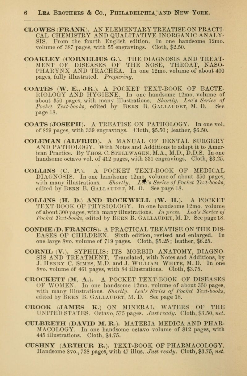 CLOWES (FRANK). AN ELEMENTARY TREATISE ON PRACTI- CAL CHEMISTRY AND QUALITATIVE INORGANIC ANALY- SIS. From the fourth English edition. In one handsome 12mo. volume of 387 pages, with 55 engravings. Cloth, $2.50. COAIiXiEY (CORNELIUS G.). THE DIAGNOSIS AND TREAT- MENT OF DISEASES OF THE NOSE, THROAT, NASO- PHARYNX AND TRACHEA. In one 12mo. volume of about 400 pages, fully illustrated. Preparing, COATES (W. E., JR.). A POCKET TEXT-BOOK OF BACTE- RIOLOGY AND HYGIENE. In one handsome 12mo. volume of altout ?50 pages, with many illustrations. Shortbj. Lea's Scries of Pocket l\'.vt-books, edited by Bern B. Gallaudet, M. D. See page 18. COATS (JOSEPH). A TREATISE ON PATHOLOGY. In one vol. of 829 pages, with 339 engravings. Cloth, $5.50; leather, $6.50. COLEMAN (ALFRED). A MANUAL OF DENTAL SURGERY AND PATHOLOGY. With Notes and Additions to adapt it to Amer- ican Practice. By Thos. C. Stellwagen, M.A., M.D., D.D.S. In one handsome octavo'vol. of 412 pages, with 331 engravings. Cloth, $3.25. COLLINS (C. P.). A POCKET TEXT-BOOK OF MEDICAL DIAGNOSIS. In one handsome 12mo. volume of about 350 pages, with many illustrations. Shortly. L^t's Series of Pocket Text-books, edited by Bern B. Gallaudet, M. D. See page 18. COLLINS (H. D.) AND ROCKWELL (W. H.). A POCKET TEXT-BOOK OF PHYSIOLOGY. In one handsome 12mo. volume of about 300 pages, with many illustrations. In press. Lea's Series of Pocket Text-books, edited by Bern B. Gallaudet, M. D. See page 18. CONDIE (D. FRANCIS). A PRACTICAL TREATISE ON THE DIS- EASES OF CHILDREN. Sixth edition, revised and enlarged. In one large 8vo. volume of 719 pages. Cloth, $5.25; leather, $6.25. CORNIL (V.). SYPHILIS: ITS MORBID ANATOMY, DIAGNO- SIS AND TREATMENT. Translated, with Notes and Additions, by J. Henry C. Simes, M.D. and J. William White, M.D. In one 8vo. volume of 461 pages, with 84 illustrations. Cloth, $3.75. CROCKETT (M. A.). A POCKET TEXT-BOOK OF DISEASES OF WOMEN. In one handsome 12mo. volume of about 350 pages, witli many illustrations. Sliortly. Left's Series of Pocket Te.vt-books, edited by Bern B. Gallaudet, M. D. See page 18. CROOK (JAMES K.) ON MINERAL WATERS OF THE UNITED STATES. Octavo, 575 pages. Just ready. Cloth, $3.50,9?c^ CULBRETH (DAVID 31. R.). MATERIA MEDIC A AND PHAR- MACOLOGY. In one handsome octavo volume of 812 pages, with 445 illustrations. Cloth, $4.75. CUSHNY (ARTHUR R.). TEXT-BOOK OF PHARMACOLOGY. Handsome 8vo., 728 pages, with 47 illus. Just ready. Cloth, $3.76, net.