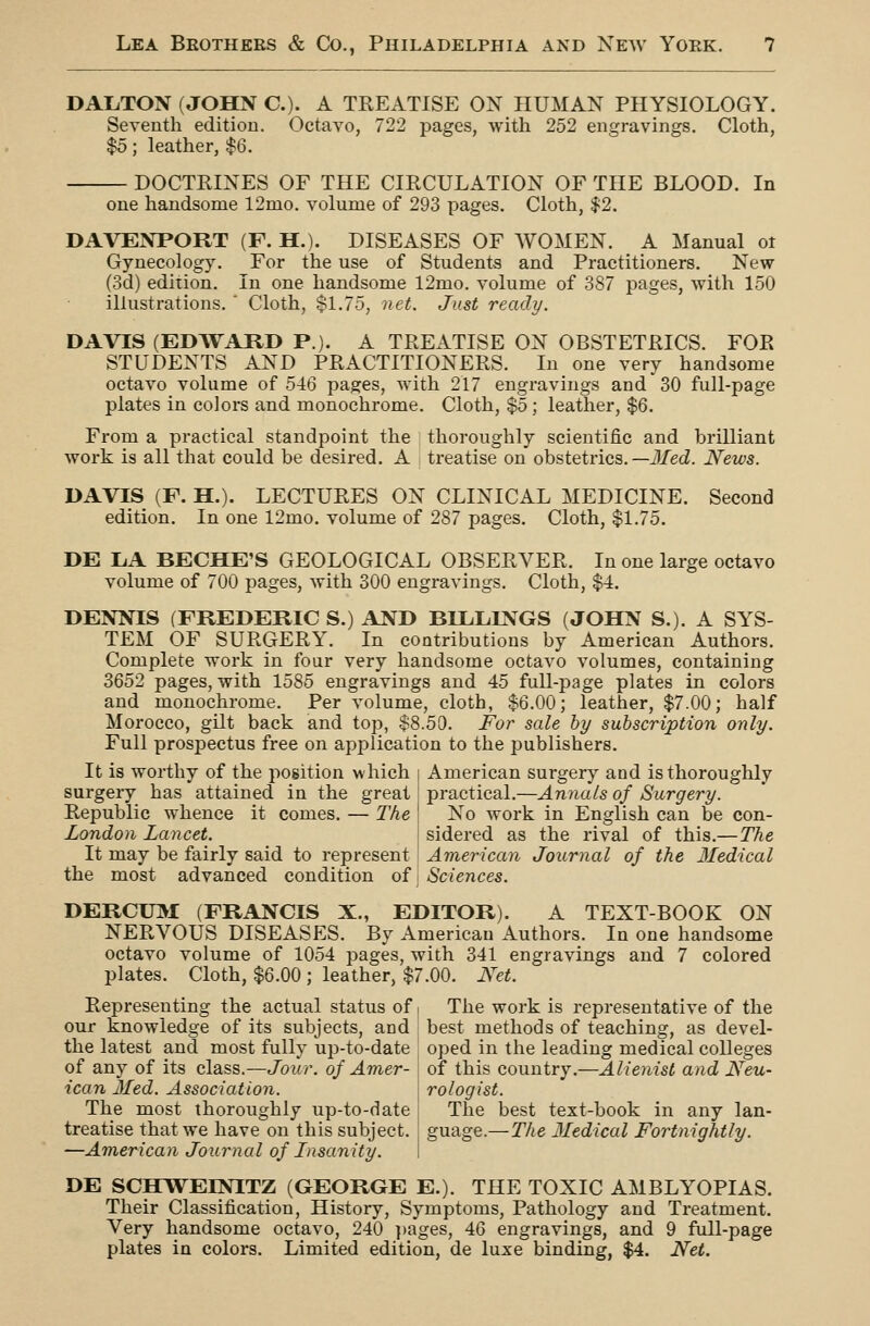 DALTON (JOHN C). A TREATISE ON HUMAN PHYSIOLOGY. Seventh edition. Octavo, 722 pages, with 252 engravings. Cloth, $0; leather, $6. DOCTRINES OF THE CIRCULATION OF THE BLOOD. In one handsome 12mo. volume of 293 pages. Cloth, $2. DAVENPORT (F. H.). DISEASES OF WOMEN. A Manual ot Gynecology. For the use of Students and Practitioners. New (3d) edition. In one handsome 12mo. volume of 387 pages, with 150 illustrations. ' Cloth, $1.75, net. Just ready. DAVIS (EDWARD P.). A TREATISE ON OBSTETRICS. FOR STUDENTS AND PRACTITIONERS. In one very handsome octavo volume of 5-16 pages, with 217 engravings and 30 full-page plates in colors and monochrome. Cloth, $5; leather, $6. From a practical standpoint the ] thoroughly scientific and brilliant work is all that could be desired. A treatise on obstetrics.—J/ecZ. News. DAVIS (F. H.). LECTURES ON CLINICAL MEDICINE. Second edition. In one 12mo. volume of 287 pages. Cloth, $1.75. DE LA BECHE'S GEOLOGICAL OBSERVER. In one large octavo volume of 700 pages, with 300 engravings. Cloth, $4. DENNIS (FREDERIC S.) AND BILLINGS (JOHN S.). A SYS- TEM OF SURGERY. In contributions by American Authors. Complete work in four very handsome octavo volumes, containing 3652 pages, with 1585 engravings and 45 full-page plates in colors and monochrome. Per volume, cloth, $6.00; leather, $7.00; half Morocco, gilt back and top, $8.50. For sale by subscription only. Full prospectus free on application to the publishers. It is worthy of the position which [ American surgery and is thoroughly surgery has attained in the great practical.—Annals of Surgery. Republic whence it comes. — The ' No work in English can be con- London Lancet. \ sidered as the rival of this.—The It may be fairly said to represent American Journal of the 3Iedical the most advanced condition of i Sciences. DERCU3I (FRANCIS X., EDITOR). A TEXT-BOOK ON NERVOUS DISEASES. By American Authors. In one handsome octavo volume of 1054 pages, with 341 engravings and 7 colored plates. Cloth, $6.00 ; leather, $7.00. Net. Representing the actual status of < The work is representative of the our knowledge of its subjects, and best methods of teaching, as devel- the latest and most fully up-to-date oped in the leading medical colleges of any of its class.—Jour, of Amer- \ of this country.—Alienist and Neu- icon Med. Association. rologist. The most thoroughly up-to-date The best text-book in any Ian- treatise that we have on this subject, guage.—The Medical Fortnightly. —American Journal of Insanity. i DE SCHWEINITZ (GEORGE E.). THE TOXIC AMBLYOPIAS. Their Classification, History, Symptoms, Pathology and Treatment. Very handsome octavo, 240 ])ages, 46 engravings, and 9 full-page plates in colors. Limited edition, de luxe binding, $4. Net.