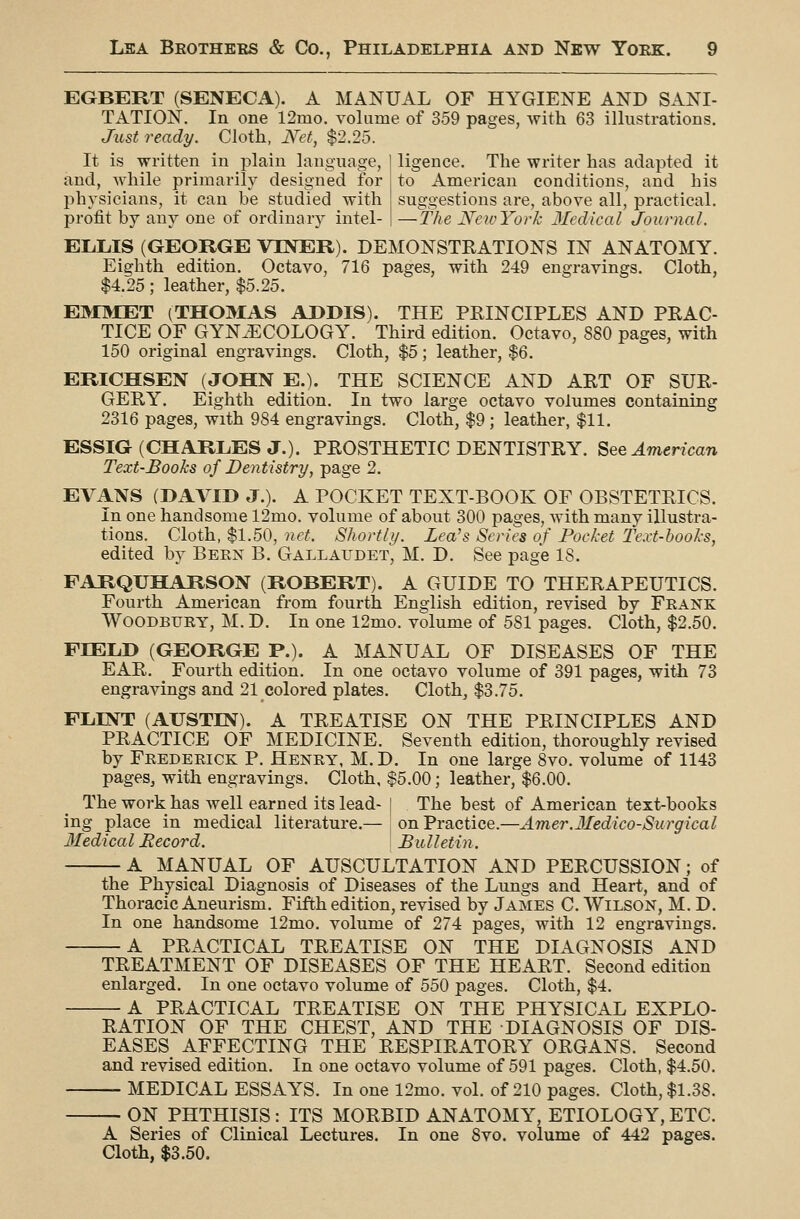 EGBERT (SENECA). A MANUAL OF HYGIENE AND SANI- TATION. In one 12mo. volume of 359 pages, with 63 illustrations. Just ready. Cloth, Net, $2.25. It is written in plain language, and, while primarily designed for physicians, it can be studied with protit by any one of ordinary intel- ligence. The writer has adapted it to American conditions, and his suggestions are, above all, practical. —The New York Medical Journal. ELLIS (GEORGE VEVER). DEMONSTEATIONS IN ANATOMY. Eighth edition. Octavo, 716 pages, with 249 engravings. Cloth, $4.25; leather, $5.25. E30IET (THOMAS ADDIS). THE PRINCIPLES AND PRAC- TICE OF GYNAECOLOGY. Third edition. Octavo, 880 pages, with 150 original engravings. Cloth, $5; leather, $6. ERIOHSEN (JOHN E.). THE SCIENCE AND ART OF SUR- GERY. Eighth edition. In two large octavo volumes containing 2316 pages, with 984 engravings. Cloth, $9 ; leather, $11. ESSIG (CHARLES J.). PROSTHETIC DENTISTRY, ^qq American Text-Books of Dentistry, page 2. EVANS (DAVID J.). A POCKET TEXT-BOOK OF OBSTETRICS. In one handsome 12mo. volume of about 300 pages, with many illustra- tions. Cloth, $1.50, net. Shortly. Lea's Series of Pocket Text-books, edited by Been B. Gallaudet, M. D. See page IS. FARQUHARSON (ROBERT). A GUIDE TO THERAPEUTICS. Fourth American from fourth English edition, revised by Feank WOODBUEY, M. D. In one 12mo. volume of 581 pages. Cloth, $2.50. FIELD (GEORGE P.). A MANUAL OF DISEASES OF THE EAR. Fourth edition. In one octavo volume of 391 pages, with 73 engravings and 21 colored plates. Cloth, $3.75. FLINT (AUSTIN). A TREATISE ON THE PRINCIPLES AND PRACTICE OF MEDICINE. Seventh edition, thoroughly revised by Feedeeick P. Heney, M. D. In one large 8yo. volume' of 1143 pages, with engravings. Cloth, $5.00; leather, $6.00. The work has well earned its lead- | The best of American text-books ing place in medical literature.— on Practice.—Amer.lledico-Surgical Medical Record. Bulletin. A MANUAL OF AUSCULTATION AND PERCUSSION; of the Physical Diagnosis of Diseases of the Lungs and Heart, and of Thoracic Aneurism. Fifth edition, revised by James C. Wilson, M. D. In one handsome 12mo. volume of 274 pages, with 12 engravings. A PRACTICAL TREATISE ON THE DIAGNOSIS AND TREATMENT OF DISEASES OF THE HEART. Second edition enlarged. In one octavo volume of 550 pages. Cloth, $4. A PRACTICAL TREATISE ON THE PHYSICAL EXPLO- RATION OF THE CHEST, AND THE DIAGNOSIS OF DIS- EASES AFFECTING THE RESPIRATORY ORGANS. Second and revised edition. In one octavo volume of 591 pages. Cloth, $4.50. MEDICAL ESSAYS. In one 12mo, vol, of 210 pages. Cloth, $1.38. ON PHTHISIS: ITS MORBID ANATOMY, ETIOLOGY, ETC. A Series of Clinical Lectures. In one 8vo. volume of 442 pages. Cloth, $3.50.