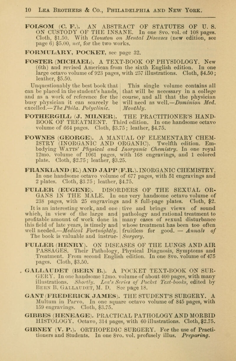 FOIiSOM (C. F.). AN ABSTRACT OF STATUTES OF U. S. ON CUSTODY OF THE INSANE. In one 8vo. vol. of 108 pages. Cloth, $1.50. With Cloxiston on Blental Diseases (new edition, see page 6) $5.00, net, for the two works. FOR3IULiARY, POCKET, see page 32. FOSTER (MICHAEL). A TEXT-BOOK OF PHYSIOLOGY. New (6th) and revised American from the sixth English edition. In one large octavo volume of 923 pages, with 257 illustrations. Cloth, $4.50 ; leather, $5.50. Unquestionably the best book that I This single volume contains all can be placed in the student's hands, that will be necessary in a college and as a work of reference for the j course, and all that the physician busy physician it can scarcely be will need as Avell.—Dominion 3Ied. excelled.— ThePhila. Polyclinic. Monthly. FOTHERGELIi (J. MIL.NER). THE PRACTITIONER'S HAND- BOOK OF TREATMENT. Third edition. In one handsome octavo volume of 664 pages. Cloth, $3.75 ; leather, $4.75. FOWNES (GEORGE). A MANUAL OF ELEMENTARY CHEM- ISTRY (INORGANIC AND ORGANIC). Twelfth edition. Em- bodying Watts' Physical and Inorganic Chemistry. In one royal 12mo. volume of 1061 pages, with 168 engravings, and 1 colored plate. Cloth, $2.75; leather, $3.25. FRANKLAND (E.) AND JAPP (F.R.). INORGANIC CHEMISTRY. In one handsome octavo volume of 677 pages, with 51 engravings and 2 plates. Cloth, $3.75 ; leather, $4.75. FULLER (EUGENE). DISORDERS OF THE SEXUAL OR- GANS IN THE MALE. In one very handsome octavo volume of 238 pages, with 25 engravings and 8' full-page plates. Cloth, $2. It is an interesting work, and one I tive and brings views of sound which, in view of the large and ^ profitable amount of work done in this field of late years, is timely and well needed.—Medical Fortnightly. The book is valuable and instruc- jjathology and rational treatment to many cases of sexual disturbance whose treatment has been too often fruitless for good. — Annals of Surgery. FULLER (HENRY). ON DISEASES OF THE LUNGS AND AIR PASSAGES. Their Pathology, Physical Diagnosis, Symptoms and Treatment. From second English edition. In one 8vo. volume of 475 pages. Cloth, $3.50. GALLAUDET (HERN B.). A POCKET TEXT-BOOK ON SUR- GERY. In one handsome 12mo. volume of about 400 pages, with many illustrations. Shortly, Lea's Scries of Pocket 2'ext-books, edited by liKK.x B. Gallaudkt, M. D. See page 18. GANT (FREDERICK JAMES). THE STUDENT'S SURGERY. A Multum in Parvo. In one square octavo volume of 845 pages, with 159 engravings. Cloth, $3.75. GIBBES (HENEAGE). PRACTICAL PATHOLOGY AND MORBID HISTOLOGY. Octavo, 314 pages, with 60 illustrations. Cloth, $2.75. GIBNEY (V. P.). ORTHOPEDIC SURGERY. For the use of Practi- tioners and Students. In one 8vo. vol. profusely illus. Preparing.