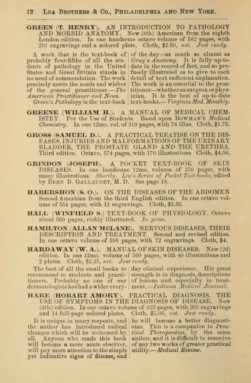 GREEN (T. HENRY). AN INTRODUCTION TO PATHOLOGY AND MORBID ANATOMY. New (8th) American from the eighth London edition. In one handsome octavo volume of 582 pages, with 216 engravings and a colored plate. Cloth, $2.50, net. Just ready. A work that is the text-book of probably four-fifths of all the stu- dents of pathology in the United States and Great Britain stands in of the day—as much so almost as Gray's Anatomy. It is fully up-to- date in the record of fact, and so pro- fusely illustrated as to give to each no need of commendation. The work j detail of text sufficient explanation precisely meets the needs and wishes of the general practitioner.—The American Practitioner and News. Green's Pathology is the text-book The work is an essential to the prac- titioner—whether as surgeon or phys- ician. It is the best of up-to-date text-books.— Virginia3Ied. 3£onthly. GREENE (WJIAAKM H.). A MANUAL OF MEDICAL CHEM- ISTRY. For the Use of Students. Based upon Bowman's Jfedical Chemistry. In one 12mo. vol. of 310 pages, with 74 illus. Cloth, $1.75. GROSS (SAI^rUEL D.). A PRACTICAL TREATISE ON THE DIS- EASES, INJURIES AND MALFORMATIONS OF THE URINARY BLADDER, THE PROSTATE GLAND AND THE URETHRA. Third edition. Octavo, 574 pages, with 170 illustrations Cloth, $4.50. GRINDON (JOSEPH). A POCKET TEXT-BOOK OF SKIN DISEASES. In one handsome 12mo. volume of 350 pages, Avith many illustrations. Shortly. Lea's Series of Poclcet Text-hooks, edited by Bern B. Gallaudet, M. D. See page* 18. HABERSHON fS. O.). ON THE DISEASES OF THE ABDOMEN Second American from the third English edition. In one octavo vol- ume of 554 pages, with 11 engravings. Cloth, $3.50. HALL (WLVFIELD S.) TEXT-BOOK OF PHYSIOLOGY. Octavo about 500 pages, richly illustrated. In press. HA301<TON (ALLAN 3ICLANE). NERVOUS DISEASES, THEIR DESCRIPTION AND TREATMENT. Second and revised edition. In one octavo volume of 598 pages, with 72 engravings. Cloth, $4. HARD A WAY (W. A.). MANUAL OF SKIN DISEASES. New (2d) edition. In one 12mo. volume of 560 pages, with 40 illustrations and 2 plates. Cloth, $2.25, net. Just ready. The best of all the small books to day clinical experience. His great recommend to students and practi- strength is in diagnosis, descriptions tioners. Probably no one of our } of lesions and especially in treat- dermatologists has had a wider every- I ment.—Indiana Medical Journal. HARE (HOBART AMORY). PRACTICAL DIAGNOSIS. THE USE OF SYMPTOMS IN THE DIAGNOSIS OF DISEASE. New (4tli) edition. In one octavo volume of 623 pages, with 205 engravings and 14 full-page colored plates. Cloth, $5.00, net. Just ready. It is unique in many respects, and he will become a better diaguosti- the author has introduced radical cian. This is a companion to Prac- changes which will be welcomed by tical Therapeutics, by the same all. Anyone who reads this book author, and it is difficult to conceive will become a more acute observer, of any two works of greater practical will pav more attention to the simple utility.—Medical Review. yet indicative signs of disease, and >