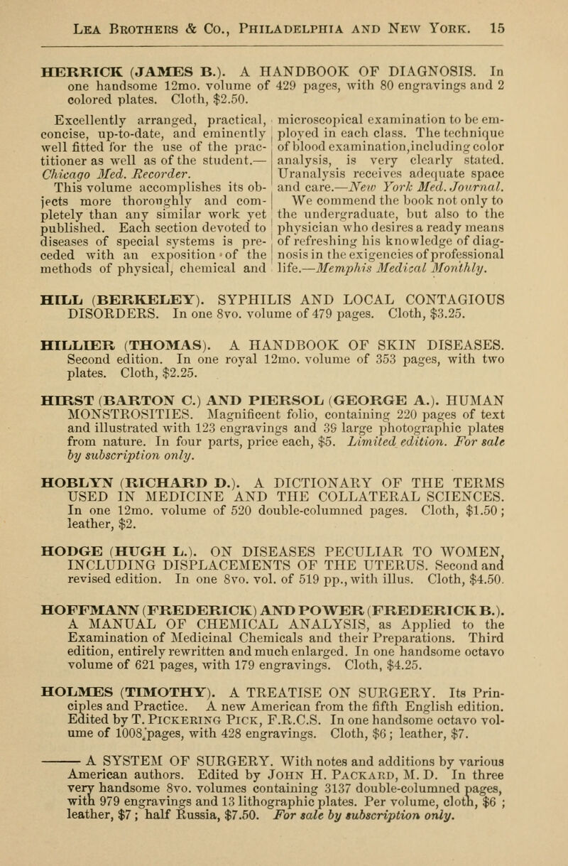 HERRICK (JAIMES B.). A HANDBOOK OF DIAGNOSIS. In one handsome 12mo. volume of 429 pages, with 80 engravings and 2 colored plates. Cloth, $2.50. Excellently arranged, practical, microscopical examination to be em- concise, up-to-date, and eminently ployed in each class. The technique well fitted for the use of the prac- titioner as well as of the student.— Chicago 3Ied. Recorder. This volume accomplishes its ob- of blood examination,including color analysis, is very clearly stated. Uranalysis receives adequate space and care.—JVeiv York Med. Journal. jects more thoroughly and com- | We commend the book not only to pletely than any similar work yet the undergraduate, but also to the published. Each section devoted to physician who desires a ready means diseases of special systems is pre-1 of refreshing his knowledge of diag- ceded with an exposition-of the nosis in the exigencies of professional methods of physical, chemical and life.—3Iemphis 3Iedical 3[onthly. HILiLi (BERKELEY). SYPHILIS AND LOCAL CONTAGIOUS DISORDERS. In one 8vo. volume of 479 pages. Cloth, $.3.25. HIL.L.IER (THOMAS). A HANDBOOK OF SKIN DISEASES. Second edition. In one royal 12mo. volume of 353 pages, with two plates. Cloth, $2.25. HIRST (BARTON C.) AND PIERSOL (GEORGE A.). HUMAN MONSTROSITIES. Magnificent folio, containing 220 pages of text and illustrated with 123 engravings and 39 large photographic plates from nature. In four parts, price each, $5. Limited edition. For sale by subscription only. HOBIiYN (RICHARD D.). A DICTIONARY OF THE TERMS USED IN MEDICINE AND THE COLLATERAL SCIENCES. In one 12mo. volixme of 520 double-columned pages. Cloth, $1.50; leather, $2. HODGE (HUGH L.). ON DISEASES PECULIAR TO WOMEN, INCLUDING DISPLACEMENTS OF THE UTERUS. Second and revised edition. In one 8vo. vol. of 519 pp., with illus. Cloth, $4..50. HOFFMANN (FREDERICK) AND PO^VER (FREDERICK B.). A MANUAL OF CHEMICAL ANALYSIS, as Applied to the Examination of Medicinal Chemicals and their Preparations. Third edition, entirely rewritten and much enlarged. In one handsome octavo volume of 621 pages, with 179 engravings. Cloth, $4.25. HOLMES (TIMOTHY). A TREATISE ON SURGERY. Its Prin- ciples and Practice. A new American from the fifth English edition. Edited by T. Pickering Pick, F.R.C.S. In one handsome octavo vol- ume of lOOS.'pages, with 428 engravings. Cloth, $6 ; leather, $7. A SYSTEM OF SURGERY. With notes and additions by various American authors. Edited by John H. Packard, M. D. In three very handsome 8vo. volumes containing 3137 double-columned pages, with 979 engravings and 13 lithographic plates. Per volume, clotn, $6 ; leather, $7 ; half Russia, $7.50. For sale by subscription only.