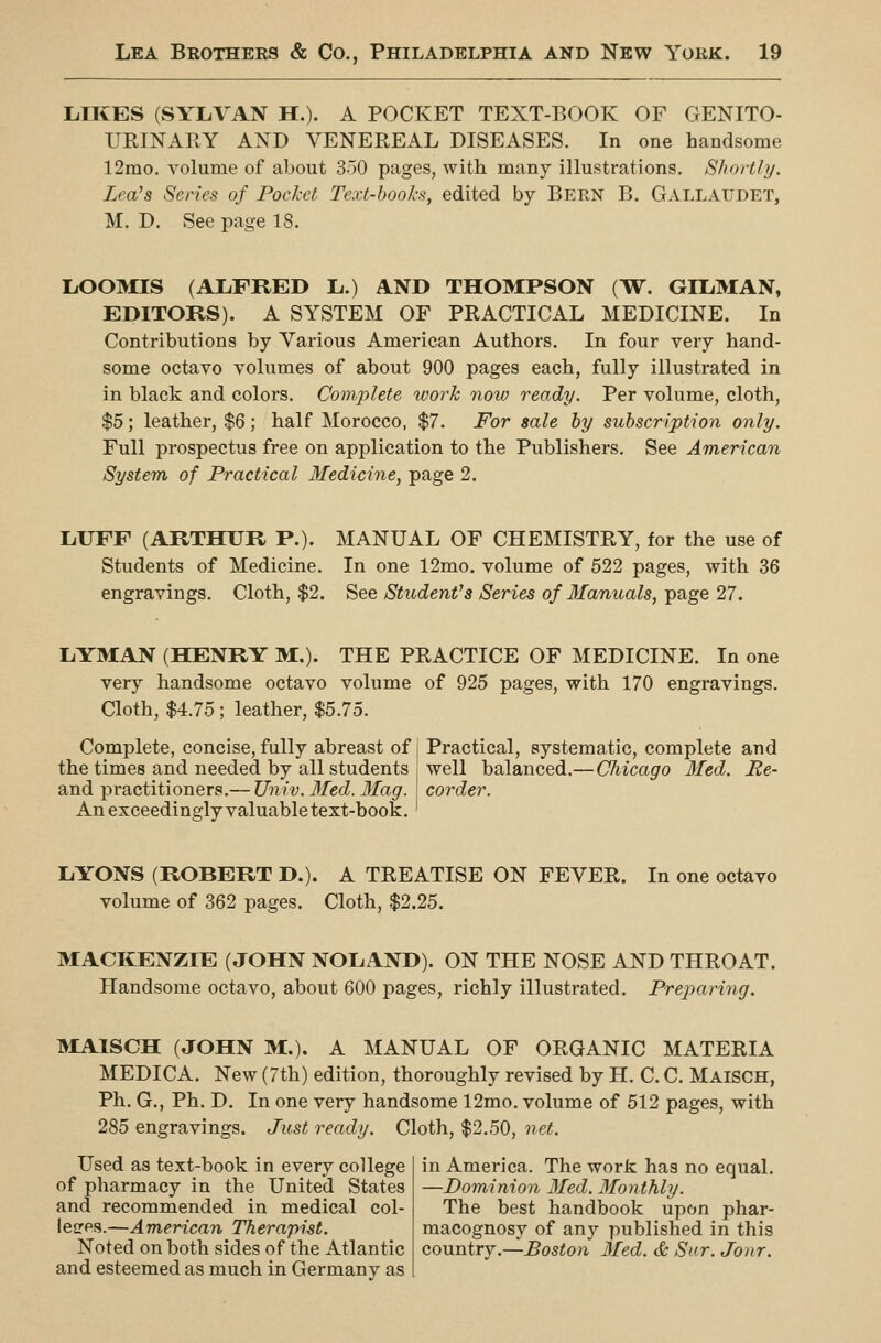 LIKES (SYLA^AN H.). A POCKET TEXT-BOOK OF GENITO- UEINAEY AND VENEREAL DISEASES. In one handsome 12mo. volume of about 350 pages, with many illustrations. Shortly. Lea's Series of Pochct Text-books, edited by Bern B. Gallaudet, M. D. See page 18. LiOOMIS (ALFRED L.) AND THOMPSON (TT. OILMAN, EDITORS). A SYSTEM OF PRACTICAL MEDICINE. In Contributions by Various American Authors. In four very hand- some octavo volumes of about 900 pages each, fully illustrated in in black and colors. Complete work now ready. Per volume, cloth, $5; leather, $6; half Morocco, $7. For sale by subscription only. Full prospectus free on application to the Publishers. See American System of Practical Medicine, page 2. LUFF (ARTHUR P.). MANUAL OF CHEMISTRY, for the use of Students of Medicine. In one 12mo. volume of 522 pages, with 36 engravings. Cloth, $2. See Student's Series of Manuals, page 27. LYMAN (HENRY M.). THE PRACTICE OF MEDICINE. In one very handsome octavo volume of 925 pages, with 170 engravings. Cloth, $4.75 ; leather, $5.75. Complete, concise, fully abreast of Practical, systematic, complete and the times and needed by all students '• well balanced.— Chicago Med. Re- and pi-actitioners.— Univ. 3fed. Mag. corder. An exceedingly valuable text-book. ' LYONS (ROBERT D.). A TREATISE ON FEVER. In one octavo volume of 362 pages. Cloth, $2.25. MACKENZIE (JOHN NOLAND). ON THE NOSE AND THROAT. Handsome octavo, about 600 pages, richly illustrated. Prejjaring. ]>IAISCH (JOHN M.). A MANUAL OF ORGANIC MATERIA MEDICA. New (7th) edition, thoroughly revised by H. C. C. Maisch, Ph. G., Ph. D. In one very handsome 12mo. volume of 512 pages, with 285 engravings. Just ready. Cloth, $2.50, net. Used as text-book in every college of pharmacy in the United States and recommended in medical col- leces.—American Therapist. Noted on both sides of the Atlantic and esteemed as much in Germany as in America. The work has no equal. —Dominion 3Ied. 3Ionthly. The best handbook upon phar- macognosy of any published in this country.—Boston 3fed. & Sur. Jonr.